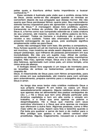 pelas quais a Escritura atribui tanta importância a buscar
conhecê-lo."12
    Essa verdade é ilustrada pela visão que o profeta Jonas tinha
de Deus. Jonas sente-se tão ultrajado quando os ninivitas se
convertem depois da sua pregação que deseja morrer. Ele não
queria que Deus perdoasse Nínive; queria juízo. Seu nacionalismo
estreito tornou impossível para ele apreender o superabrangente
amor de Deus.13 A mensagem desse livro profético, porém,
transcende os limites do profeta. Ele proclama quão bondoso
Deus é, a forma como sua compaixão estende-se a cada criatura
do seu universo, até mesmo, como diz a última palavra do livro,
"aos animais". Todos os homens e mulheres são o povo que
recebe o seu cuidado. Todos são chamados a aceitarem o
presente extravagante da sua graça, pois aceitação significa
simplesmente voltar-se para Deus.
   Jonas não conseguiu lidar com isso. Ele perdeu a compostura,
ficou furioso quando um pé de mamona que lhe servia de guarda-
sol murchou, mas mostrou-se ainda assim disposto a deixar, sem
sequer pestanejar, que milhares de pessoas perecessem em sua
incredulidade. Ele não era um sujeito mau. Afinal de contas,
mostrou-se disposto a dizer adeus ao mundo pelos marinheiros
pagãos. Não mau, apenas míope. Deus era o seu Deus, o Deus
dos hebreus, aprisionado num único país, um único templo, uma
única arca da aliança.
    A teologia desse livro sagrado é um toque de trombeta para
os israelitas de ambos os testamentos: pensem grande a
respeito de
Deus. A misericórdia de Deus para com Nínive arrependida, para
com Jonas em sua autopiedade, até mesmo para com animais
sem entendimento, prepara caminho para o evangelho da graça:
Deus é amor.

               Ao longo dos anos tenho visto cristãos moldando Deus a
               sua própria imagem — em todos os casos um Deus
               assustadoramente pequeno. Alguns católicos ainda crêem
               que apenas eles se alimentarão dos pastos verdejantes do
               céu (...) Há o Deus que tem uma afeição particular pela
               América capitalista e tem em alta conta o viciado em
               trabalho, e o Deus que ama apenas os pobres e
               desprivilegiados. Há o Deus que marcha com seus
               exércitos vitoriosos e o Deus que ama apenas os mansos
               que oferecem a outra face. Algumas pessoas, como o filho
               mais velho de Lucas, fazem cara feia e beicinho quando o
               Pai bota pra quebrar e serve do bom e do melhor para o
               filho pródigo que gastou o seu último centavo com
               prostitutas. Alguns, tragicamente, recusam-se a acreditar



12
     Peter Van BREEMEN. Certain as the dawn. Denville: Dimension Books, 1980, p. 13.
13
     Walter J. BUROHARDT, S. J. Grace on crutches: homilies for fellow travelers. Nova York: Paulist Press, 1985, p. 101,2.

                                                                                                                              ~   25 ~
 