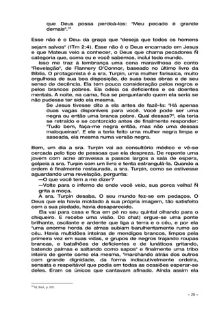 que Deus     possa   perdoá-los:   "Meu   pecado   é   grande
               demais".14

Esse não é o DeuS da graça que "deseja que todos os homens
sejam salvos" (1Tm 2:4). Esse não é o Deus encarnado em Jesus
e que Mateus veio a conhecer, o Deus que chama pecadores —
categoria que, como eu e você sabemos, inclui todo mundo.
   Isso me traz à lembrança uma cena maravilhosa do conto
"Revelação", de Flannery O'Connor, baseado no último livro da
Bíblia. O protagonista é a sra. Turpin, uma mulher farisaica, muito
orgulhosa de sua boa disposição, de suas boas obras e de seu
senso de decência. Ela tem pouca consideração pelos negros e
pelos brancos pobres. Ela odeia os deficientes e os doentes
mentais. A noite, na cama, fica se perguntando quem ela seria se
não pudesse ter sido ela mesma.
       Se Jesus tivesse dito a ela antes de fazê-la: "Há apenas
       duas vagas disponíveis para você. Você pode ser uma
       negra ou então uma branca pobre. Qual dessas?", ela teria
       se retraído e se contorcido antes de finalmente responder:
       "Tudo bem, faça-me negra então, mas não uma dessas
       maloqueiras". E ele a teria feito uma mulher negra limpa e
       asseada, ela mesma numa versão negra.

Bem, um dia a sra. Turpin vai ao consultório médico e vê-se
cercada pelo tipo de pessoas que ela despreza. De repente uma
jovem com acne atravessa a passos largos a sala de espera,
golpeia a sra. Turpin com um livro e tenta estrangulá-la. Quando a
ordem é finalmente restaurada, a sra. Turpin, como se estivesse
aguardando uma revelação, pergunta:
    —O que você tem a me dizer?
    —Volte para o inferno de onde você veio, sua porca velha! —
    grita a moça.
    A sra. Turpin desaba. O seu mundo fez-se em pedaços. O
Deus que ela havia moldado à sua própria imagem, tão satisfeito
com a sua piedade, havia desaparecido.
    Ela vai para casa e fica em pé no seu quintal olhando para o
chiqueiro. E recebe uma visão. Do chat) ergue-se uma ponte
brilhante, oscilante e ardente que liga a terra e o céu, e por ela
"uma enorme horda de almas subiam barulhentamente rumo ao
céu. Havia multidões inteiras de mendigos brancos, limpos pela
primeira vez em suas vidas, e grupos de negros trajando roupas
brancas, e batalhões de deficientes e de lunáticos gritando,
batendo palmas e saltando como sapos" e finalmente uma tribo
inteira de gente como ela mesma, "marchando atrás dos outros
com grande dignidade, da forma indiscutivelmente ordeira,
sensata e respeitável que podia em todas as ocasiões esperar-se
deles. Eram os únicos que cantavam afinado. Ainda assim ela


14
     Id. Ibid., p. 103.

                                                                        ~   26 ~
 