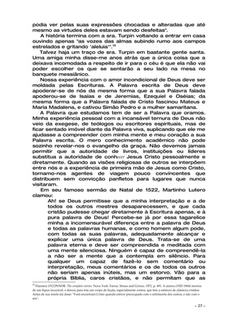 podia ver pelas suas expressões chocadas e alteradas que até
mesmo as virtudes deles estavam sendo desfeitas".
    A história termina com a sra. Turpin voltando a entrar em casa
ouvindo apenas "as vozes das almas subindo rumo aos campos
estrelados e gritando 'aleluia'".15
   Talvez haja um traço de sra. Turpin em bastante gente santa.
Uma amiga minha disse-me anos atrás que a única coisa que a
deixava incomodada a respeito de ir para o céu é que ela não vai
poder escolher os que se sentarão a seu lado na mesa no
banquete messiânico.
    Nossa experiência com o amor incondicional de Deus deve ser
moldada pelas Escrituras. A Palavra escrita de Deus deve
apoderar-se de nós da mesma forma que a sua Palavra falada
apoderou-se de Isaías e de Jeremias, Ezequiel e Oséias; da
mesma forma que a Palavra falada de Cristo fascinou Mateus e
Maria Madalena, e cativou Simão Pedro e a mulher samaritana.
    A Palavra que estudamos tem de ser a Palavra que oramos.
Minha experiência pessoal com a incansável ternura de Deus não
veio da exegese, de teólogos ou escritores espirituais, mas de
ficar sentado imóvel diante da Palavra viva, suplicando que ele me
ajudasse a compreender com minha mente e meu coração a sua
Palavra escrita. O mero conhecimento acadêmico não pode
sozinho revelar-nos o evangelho da graça. Não devemos jamais
permitir que a autoridade de livros, instituições ou líderes
substitua a autoridade de conhecer Jesus Cristo pessoalmente e
diretamente. Quando as visões religiosas de outros se interpõem
entre nós e a experiência de primeira mão de Jesus como Cristo,
tornamo-nos agentes de viagem pouco convincentes que
distribuem sem convicção panfletos para lugares que nunca
visitaram.
    Em seu famoso sermão de Natal de 1522, Martinho Lutero
clamou:
       Ah! se Deus permitisse que a minha interpretação e a de
       todos os outros mestres desaparecessem, e que cada
       cristão pudesse chegar diretamente à Escritura apenas, e à
       pura palavra de Deus! Percebe-se já por essa tagarelice
       minha a incomensurável diferença entre a palavra de Deus
       e todas as palavras humanas, e como homem algum pode,
       com todas as suas palavras, adequadamente alcançar e
       explicar uma única palavra de Deus. Trata-se de uma
       palavra eterna e deve ser compreendida e meditada com
       uma mente silenciosa. Ninguém é capaz de compreendê-la
       a não ser a mente que a contempla em silêncio. Para
       qualquer um capaz de fazê-lo sem comentário ou
       interpretação, meus comentários e os de todos os outros
       não seriam apenas inúteis, mas um estorvo. Vão para a
       própria Bíblia, caros cristãos, e não permitam que as
15
  Flannery O'CONNOR. The complete stories. Nova York: Farrar, Straus and Giroux, 1971, p. 491. A autora (1925-1964) morreu
de um lúpus incurável, e deixou para trás um corpo de ficção, especialmente contos, que tem a estatura de clássicos cristãos.
Antes de sua morte ela disse: "Você encontrará Cristo quando estiver preocupado com o sofrimento dos outros, e não com o
seu".

                                                                                                                       ~   27 ~
 
