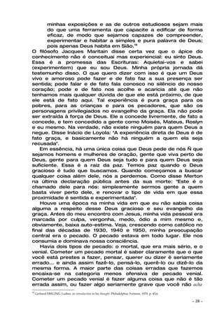 minhas exposições e as de outros estudiosos sejam mais
       do que uma ferramenta que capacite a edificar de forma
       eficaz, de modo que sejamos capazes de compreender,
       experimentar e habitar a simples e pura palavra de Deus;
       pois apenas Deus habita em Sião.16
O filósofo Jacques Maritain disse certa vez que o ápice do
conhecimento não é conceituai mas experiencial: eu sinto Deus.
Essa é a promessa das Escrituras: Aquietai-vos e sabei
(experimentem) que eu sou Deus. Minha própria jornada dá
testemunho disso. O que quero dizer com isso é que um Deus
vivo e amoroso pode fazer e de fato faz a sua presença ser
sentida; pode falar e de fato fala conosco no silêncio do nosso
coração; pode e de fato nos acolhe e acaricia até que não
tenhamos mais qualquer dúvida de que ele está próximo, de que
ele está de fato aqui. Tal experiência é pura graça para os
pobres, para as crianças e para os pecadores, que são os
personagens privilegiados no evangelho da graça. Ela não pode
ser extraída à força de Deus. Ele a concede livremente, de fato a
concede, e tem concedido a gente como Moisés, Mateus, Roslyn
e eu mesmo. Na verdade, não existe ninguém para quem Deus a
negue. Disse Inácio de Loyola: "A experiência direta de Deus é de
fato graça, e basicamente não há ninguém a quem ela seja
recusada".
    Em essência, há uma única coisa que Deus pede de nós — que
sejamos homens e mulheres de oração, gente que viva perto de
Deus, gente para quem Deus seja tudo e para quem Deus seja
suficiente. Essa é a raiz da paz. Temos paz quando o Deus
gracioso é tudo que buscamos. Quando começamos a buscar
qualquer coisa além dele, nós a perdemos. Como disse Merton
na última declaração pública antes da sua morte: "Este é o
chamado dele para nós: simplesmente sermos gente a quem
basta viver perto dele, e renovar o tipo de vida em que essa
proximidade é sentida e experimentada".
    Houve uma época na minha vida em que eu não sabia coisa
alguma a respeito desse Deus gracioso e seu evangelho da
graça. Antes do meu encontro com Jesus, minha vida pessoal era
marcada por culpa, vergonha, medo, ódio a mim mesmo e,
obviamente, baixa auto-estima. Veja, crescendo como católico no
final das décadas de 1930, 1940 e 1950, minha preocupação
central era o pecado. O pecado estava em todo lugar. Ele nos
consumia e dominava nossa consciência.
    Havia dois tipos de pecado: o mortal, que era mais sério, e o
venial. Cometer um pecado mortal é saber claramente que o que
você está prestes a fazer, pensar, querer ou dizer é seriamente
errado... e ainda assim fazê-lo, pensá-lo, querê-lo ou dizê-lo da
mesma forma. A maior parte das coisas erradas que fazemos
encaixa-se na categoria menos ofensiva de pecado venial.
Cometer um pecado venial é fazer alguma coisa que não é tão
errada assim, ou fazer algo seriamente grave que você não acha
16
     Gerhard EBELING. Luther, an introduction to his thought. Philadelphia: Fortress. 1970. p. 45,6.

                                                                                                       ~   28 ~
 