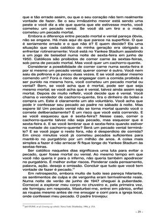 que e tão errado assim, ou que o seu coração não tem realmente
vontade de fazer. Se o seu irmãozinho menor está sendo uma
peste e você diz a ele que queria que ele estivesse morto, você
cometeu um pecado venial. Se você dá um tiro e o mata,
cometeu um pecado mortal.
    Embora a diferença entre pecado mortal e venial pareça óbvia,
não se engane. Há mais aqui do que parece na superfície. O que
é seriamente errado e o que não é? E quem decide? Eis uma
situação que cada católico da minha geração era obrigado a
enfrentar rotineiramente: Você está no Yankee Stadium assistindo
a um jogo de beisebol numa noite de sexta-feira em junho de
1950. Católicos são proibidos de comer carne às sextas-feiras,
sob pena de pecado mortal. Mas você quer um cachorro-quente.
    Considerar a possibilidade de comer carne numa sexta-feira é
por si mesmo um pecado venial; querer comer é outro. Você nem
saiu da poltrona e já pecou duas vezes. E se você acabar mesmo
comendo um? Fora o risco de engasgar com a comida proibida e
ser punido na mesma hora, você cometeu um pecado mortal ou
venial? Bem, se você acha que é mortal, pode ser que seja
mesmo mortal; se você acha que é venial, talvez ainda assim seja
mortal. Depois de muito refletir, você decide que é venial. Você
chama o vendedor de cachorro-quente, tira o dinheiro do bolso e
compra um. Este é claramente um ato voluntário. Você acha que
pode ir confessar seu pecado ao padre no sábado à noite. Mas
espere lá! Um pecado venial não se torna mortal quando você o
comete deliberadamente? É um risco que você está correndo. E
se você esqueceu que é sexta-feira? Nesse caso, comer o
cachorro-quente talvez não seja pecado, mas esquecer que é
sexta-feira é. E se você lembrar que é sexta-feira quando estiver
na metade do cachorro-quente? Será um pecado venial terminá-
lo? E se você jogar o resto fora, não é desperdício de comida?
Em cinco minutos você já cometeu pecados suficientes para
mantê-lo no purgatório por um milhão de anos. A coisa mais
simples a fazer é não arriscar — fique longe do Yankee Stadium às
sextas-feiras.
    Ser católico naqueles dias significava uma luta para evitar o
pecado, quer fosse mortal ou venial. Ao mesmo tempo em que
você não queria ir para o inferno, não queria também apodrecer
no purgatório. É melhor evitar riscos. Ponderar cada pensamento,
palavra, ação. desejo e omissão. Concluir que tudo que você tem
vontade de fazer é pecado.17
    Em retrospecto, embora muito de tudo isso pareça hilariante,
os sentimentos de culpa e de vergonha eram terrivelmente reais.
Numa noite de verão de junho de 1947 cheguei à puberdade.
Comecei a explorar meu corpo no chuveiro e, pela primeira vez,
ele formigou em resposta. Masturbei-me, entrei em pânico, enfiei
as roupas mesmo antes de me enxugar e corri para a igreja local,
onde confessei meu pecado. O padre trovejou:

17
     Jeff STONE. er al. Growing up catholic. Nova York: Doubleday, 1984, p. 15.6.

                                                                                    ~   29 ~
 