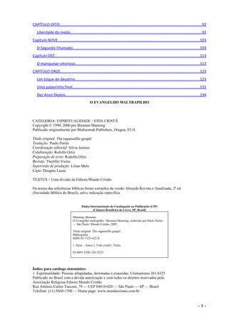 CAPÍTULO OITO....................................................................................................................................92
   Liberdade do medo..........................................................................................................................92
Capítulo NOVE....................................................................................................................................103
   O Segundo Chamado......................................................................................................................103
Capítulo DEZ.......................................................................................................................................113
   O manquejar vitorioso....................................................................................................................113
CAPITULO ONZE..................................................................................................................................123
   Um toque de desatino....................................................................................................................123
   Uma palavrinha final......................................................................................................................131
   Dez Anos Depois.............................................................................................................................134
                                                 O EVANGELHO MALTRAPILHO



CATEGORIA: ESPIRITUALIDADE / VIDA CRISTÃ
Copyright © 1990, 2000 por Brennan Manning
Publicado originalmente por Multnomah Publishers, Oregon, EUA

Título original: The ragamuffin gospel
Tradução: Paulo Purim
Coordenação editorial: Silvia Justino
Colaboração: Rofolfo Ortiz
Preparação de texto: Rodolfo Ortiz
Revisão: Theófilo Vieira
Supervisão de produção: Lilian Melo
Capa: Douglas Lucas

TEXTUS – Uma divisão da Editora Mundo Cristão

Os textos das referências bíblicas foram extraídos da versão Almeida Revista e Atualizada, 2ª ed.
(Sociedade Bíblica do Brasil), salvo indicação específica.


                                          Dados Internacionais de Catalogação na Publicação (CIP)
                                                  (Câmara Brasileira do Livro, SP, Brasil)

                                  Manning, Brennan
                                  O Evangelho maltrapilho / Brennan Manning; traduzido por Paulo Purim.
                                  — São Paulo: Mundo Cristão, 2005.

                                  Título original: The ragamuffin gospel.
                                  Bibliografia.
                                  ISBN 85-7325-422-X

                                  1. Deus – Amor 2. Vida cristã I. Título.

                                  05-6891 CDD–261.8325




Índice para catálogo sistemático:
1. Espiritualidade: Pessoas dilapidadas, derrotadas e exauridas: Cristianismo 261.8325
Publicado no Brasil com a devida autorização e com todos os direitos reservados pela:
Associação Religiosa Editora Mundo Cristão
Rua Antônio Carlos Tacconi, 79 — CEP 04810-020 — São Paulo — SP — Brasil
Telefone: (11) 5668-1700 — Home page: www.mundocristao.com.br


                                                                                                                                              ~   3~
 