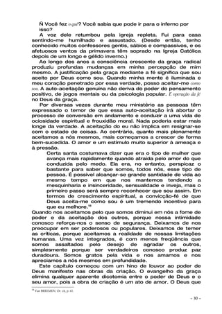 — Você fez o quê? Você sabia que pode ir para o inferno por
    isso?
    A voz dele retumbou pela igreja repleta. Fui para casa
sentindo-me humilhado e assustado. (Desde então, tenho
conhecido muitos confessores gentis, sábios e compassivos, e os
afetuosos ventos da primavera têm soprado na Igreja Católica
depois de um longo e gélido inverno.)
    Ao longo dos anos a consciência crescente da graça radical
produziu profundas mudanças em minha percepção de mim
mesmo. A justificação pela graça mediante a fé significa que sou
aceito por Deus como sou. Quando minha mente é iluminada e
meu coração penetrado por essa verdade, posso aceitar-me como
sou. A auto-aceitação genuína não deriva do poder do pensamento
positivo, de jogos mentais ou da psicologia popular. E operação da fé
no Deus da graça.
    Por diversas vezes durante meu ministério as pessoas têm
expressado o temor de que essa auto-aceitação irá abortar o
processo de conversão em andamento e conduzir a uma vida de
ociosidade espiritual e frouxidão moral. Nada poderia estar mais
longe da verdade. A aceitação do eu não implica em resignar-se
com o estado de coisas. Ao contrário, quanto mais plenamente
aceitamos a nós mesmos, mais começamos a crescer de forma
bem-sucedida. O amor e um estímulo muito superior à ameaça e
à pressão.
       Certa santa costumava dizer que era o tipo de mulher que
       avança mais rapidamente quando atraída pelo amor do que
       conduzida pelo medo. Ela era, no entanto, perspicaz o
       bastante para saber que somos, todos nós, esse tipo de
       pessoa. É possível alcançar-se grande santidade de vida ao
       mesmo tempo em que nos mantemos tendendo a
       mesquinharia e insinceridade, sensualidade e inveja, mas o
       primeiro passo será sempre reconhecer que sou assim. Em
       termos de crescimento espiritual, a convicção-fé de que
       Deus aceita-me como sou é um tremendo incentivo para
       que eu melhore.18
Quando nos aceitamos pelo que somos diminui em nós a fome de
poder e da aceitação dos outros, porque nossa intimidade
conosco reforça-nos o senso de segurança. Deixamos de nos
preocupar em ser poderosos ou populares. Deixamos de temer
as críticas, porque aceitamos a realidade de nossas limitações
humanas. Uma vez integrados, é com menos freqüência que
somos assaltados pelo desejo de agradar os outros,
simplesmente porque ser verdadeiros conosco produz paz
duradoura. Somos gratos pela vida e nos amamos e nos
apreciamos a nós mesmos em profundidade.
    Este capítulo começou com um hino de louvor ao poder de
Deus manifesto nas obras da criação. O evangelho da graça
elimina qualquer aparente dicotomia entre o poder de Deus e o
seu amor, pois a obra de criação é um ato de amor. O Deus que
18
     Van BREEMEN. OP. cit, p. 61.

                                                                ~   30 ~
 