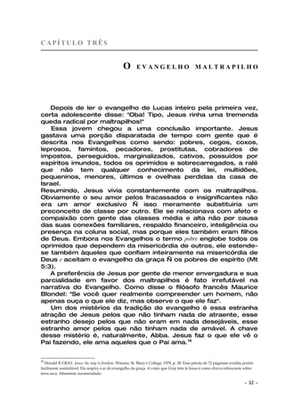 CAPÍTULO TRÊS


                                                O       EVANGELHO MALTRAPILHO




   Depois de ler o evangelho de Lucas inteiro pela primeira vez,
certa adolescente disse: "Oba! Tipo, Jesus rinha uma tremenda
queda radical por maltrapilhos!"
    Essa jovem chegou a uma conclusão importante. Jesus
gastava uma porção disparatada de tempo com gente que é
descrita nos Evangelhos como sendo: pobres, cegos, coxos,
leprosos, famintos, pecadores, prostitutas, cobradores de
impostos, perseguidos, marginalizados, cativos, possuídos por
espíritos imundos, todos os oprimidos e sobrecarregados, a ralé
que não tem qualquer conhecimento da lei, multidões,
pequeninos, menores, últimos e ovelhas perdidas da casa de
Israel.
Resumindo, Jesus vivia constantemente com os maltrapilhos.
Obviamente o seu amor pelos fracassados e insignificantes não
era um amor exclusivo — isso meramente substituiria um
preconceito de classe por outro. Ele se relacionava com afeto e
compaixão com gente das classes média e alta não por causa
das suas conexões familiares, respaldo financeiro, inteligência ou
presença na coluna social, mas porque eles também eram filhos
de Deus. Embora nos Evangelhos o termo pobre englobe todos os
oprimidos que dependem da misericórdia de outros, ele estende-
se também àqueles que confiam inteiramente na misericórdia de
Deus e aceitam o evangelho da graça — os pobres de espírito (Mt
5:3).
   A preferência de Jesus por gente de menor envergadura e sua
parcialidade em favor dos maltrapilhos é fato irrefutável na
narrativa do Evangelho. Como disse o filósofo francês Maurice
Blondel: "Se você quer realmente compreender um homem, não
apenas ouça o que ele diz, mas observe o que ele faz".
   Um dos mistérios da tradição do evangelho é essa estranha
atração de Jesus pelos que não tinham nada de atraente, esse
estranho desejo pelos que não eram em nada desejáveis, esse
estranho amor pelos que não tinham nada de amável. A chave
desse mistério é, naturalmente, Abba. Jesus faz o que ele vê o
Pai fazendo, ele ama aqueles que o Pai ama.19


19
  Donald R GRAY. Jesus, the way to freedom. Winona: St. Mary's College, 1979, p. 38. Essa pérola de 72 paginase erudita porém
facilmente assimilável. Ela respira o ar do evangelho da graça. A visão que Gray tem Je Jesus é como chuva refrescante sobre
terra seca, Altamente recomendado.

                                                                                                                       ~   32 ~
 