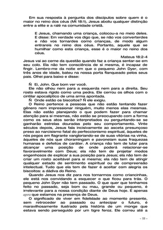 Em sua resposta à pergunta dos discípulos sobre quem é o
maior no reino dos céus (Mt 18:1), Jesus aboliu qualquer distinção
entre a elite e a ralé na comunidade cristã.

        E Jesus, chamando uma criança, colocou-a no meio deles.
        E disse: Em verdade vos digo que, se não vos converterdes
        e não vos tornardes como crianças, de modo algum
        entrareis no reino dos céus. Portanto, aquele que se
        humilhar como esta criança, esse é o maior no reino dos
        céus.
                                                    Mateus 18:2-4
Jesus vai ao cerne da questão quando faz a criança sentar-se em
seu colo. Ela não tem consciência de si mesma, é incapaz de
fingir. Lembro-me da noite em que o pequeno John Dyer, com
três anos de idade, bateu na nossa porta flanqueado pelos seus
pais. Olhei para baixo e disse:

    — Ei, John. Que bom ver você.
    Ele não olhou nem para a esquerda nem para a direita. Seu
rosto estava rígido como uma pedra. Ele cerrou os olhos com o
cintilar apocalíptico de uma arma apontada.
    — Onde estão os biscoitos? — ele exigiu.
    O Reino pertence a pessoas que não estão tentando fazer
gênero nem impressionar ninguém, muito menos elas mesmas.
Elas não estão planejando o que podem fazer para chamar
atenção para si mesmas, não estão se preocupando com a forma
como os seus atos serão interpretados ou perguntando-se se
ganharão estrelas douradas pelo seu comportamento. Vinte
séculos depois, Jesus fala incisivamente ao asceta presunçoso
preso ao narcisismo fatal do perfeccionismo espiritual, àqueles de
nós pegos em flagrante vangloriando-se de suas vitórias na vinha,
àqueles de nós que choramingam e pavoneiam suas fraquezas
humanas e defeitos de caráter. A criança não tem de lutar para
alcançar     uma     posição   de  onde    poderá    relacionar-se
favoravelmente com Deus; ela não tem de projetar modos
engenhosos de explicar a sua posição para Jesus; ela não tem de
criar um rosto aceitável para si mesma; ela não tem de atingir
qualquer estado de sentimento espiritual ou de compreensão
intelectual. Tudo que ela tem de fazer é aceitar com alegria os
biscoitos: a dádiva do Reino.
    Quando Jesus nos diz para nos tornarmos como criancinhas,
ele está nos convidando a esquecer o que ficou para trás. O
pequeno John Dyer não tem passado. O que quer que tenhamos
feito no passado, seja bom ou mau, grande ou pequeno, é
irrelevante para a nossa condição diante de Deus hoje. E apenas
agora que estamos na presença de Deus.
    O significado de viver em fidelidade ao momento presente,
sem retroceder ao passado ou antecipar o futuro, é
maravilhosamente ilustrado pela história de um monge que
estava sendo perseguido por um tigre feroz. Ele correu até a

                                                             ~   33 ~
 