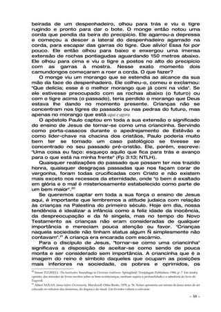 beirada de um despenhadeiro, olhou para trás e viu o tigre
rugindo e pronto para dar o bote. O monge então notou uma
corda que pendia da beira do precipício. Ele agarrou-a depressa
e começou a descer a lateral do despenhadeiro agarrado na
corda, para escapar das garras do tigre. Que alívio! Essa foi por
pouco. Ele então olhou para baixo e enxergou uma imensa
extensão de rochas pontiagudas aguardando 150 metros abaixo.
Ele olhou para cima e viu o tigre a postos no alto do precipício
com as garras à mostra. Nesse exato momento dois
camundongos começaram a roer a corda. O que fazer?
   O monge viu um morango que se estendia ao alcance da sua
mão da face do despenhadeiro. Ele colheu-o, comeu e exclamou:
"Que delícia; esse é o melhor morango que já comi na vida". Se
ele estivesse preocupado com as rochas abaixo (o futuro) ou
com o tigre acima (o passado), teria perdido o morango que Deus
estava lhe dando no momento presente. Crianças não se
concentram nos tigres do passado ou nas pedras do futuro, mas
apenas no morango que está aqui e agora.
   O apóstolo Paulo captou em toda a sua extensão o significado
do ensino de Jesus de tornar-se como uma criancinha. Servindo
como porta-casacos durante o apedrejamento de Estêvão e
como líder-chave na chacina dos cristãos, Paulo poderia muito
bem ter se tornado um caso patológico se tivesse se
concentrado no seu passado pré-cristão. Ele, porém, escreve:
"Uma coisa eu faço: esqueço aquilo que fica para trás e avanço
para o que está na minha frente" (Fp 3:13; NTLH).
   Quaisquer realizações do passado que possam ter nos trazido
honra, quaisquer desgraças passadas que nos façam corar de
vergonha, foram todas crucificadas com Cristo e não existem
mais exceto nos recessos da eternidade, onde "o bem é exaltado
em glória e o mal é misteriosamente estabelecido como parte de
um bem maior".20
   Se queremos captar em toda a sua força o ensino de Jesus
aqui, é importante que lembremos a atitude judaica com relação
às crianças na Palestina do primeiro século. Hoje em dia, nossa
tendência é idealizar a infância como a feliz idade da inocência,
da despreocupação e da fé singela, mas no tempo do Novo
Testamento as crianças não eram consideradas de qualquer
importância e mereciam pouca atenção ou favor. "Crianças
naquela sociedade não tinham status algum — simplesmente não
contavam".21 A criança era encarada com escárnio.
   Para o discípulo de Jesus, "tornar-se como uma criancinha"
significava a disposição de aceitar-se como sendo de pouca
monta e ser considerado sem importância. A criancinha que é a
imagem do reino é símbolo daqueles que ocupam as posições
mais inferiores na sociedade, os pobres e oprimidos, os
20
   Simon TUGWELL. The beatitudes: Soundings in Christian traditions. Springfield: Tentplegate Publishers, 1980, p- 7. Em minha
opinião, das miríades de livros escritos sobre as bem-aventuranças, nenhum supera a profundidade e a sabedoria do livro de
Tugwell.
21
   Albert NOLAN. Jesus before Christianity. Maryknoll: Orbis Books, 1978, p. 56. Nolan apresenta um retrato de Jesus antes de ser
colocado no relicário das doutrinas, do dogma e do ritual. Um livrinho valioso e cativante.

                                                                                                                        ~   34 ~
 