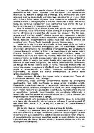 Os pecadores aos quais Jesus direcionou o seu ministério
messiânico não eram aqueles que escapam das devocionais
matinais ou faltam à igreja no domingo. Seu ministério era com
aqueles que a sociedade considerava pecadores de verdade. Eles
não tinham feito coisa alguma para merecer a salvação, ainda
assim abriam o coração para a dádiva oferecida a eles. Por outro
lado, os fariseus colocavam sua confiança nas obras da Lei e
fechavam-se para a mensagem da graça.
    Mas a salvação que Jesus trazia não podia ser conquistada
com esforço. Não teria como haver qualquer barganha com Deus
numa atmosfera mesquinha de mesa de pôquer: "Eu fiz isso,
agora você me faz aquilo". Jesus destrói por completo a noção
jurídica de que nossas obras merecem qualquer pagamento em
troca. Nossas insignificantes obras não nos dão o direito de
regatear com Deus. Tudo depende do seu bom prazer.
    Lembro-me de uma carta enviada muitos anos atrás ao editor
de uma revista nacional evangélica por um sacerdote católico
envolvido ativamente no ministério evangelístico. Ele protestava
veementemente contra a foto e a reportagem de capa sobre
Francis MacNutt, também um sacerdote católico com um
ministério de cura ao redor do mundo. MacNutt havia se casado
recentemente. A carta exigia saber por que um artigo anterior a
respeito dele (o autor da carta) havia sido relegado ao final da
revista, e sem uma fotografia. Ele havia permanecido celibatário
ao longo de todos esses anos e havia recebido tratamento de
segunda classe, enquanto a MacNutt, que havia desobedecido ao
papa e abandonado a batina, havia-se atribuído status de
superastro. O autor da carta considerava a coisa toda
grosseiramente injusta.
    Minha esposa, Roslyn, leu essa carta e observou: "Ecos do
irmão mais velho do filho pródigo".
    Entretanto, esse definido desconforto diante do evangelho
maltrapilho não está confinado a uma única tradição cristã.
Dentro de toda denominação e persuasão não-denominacional os
cristãos estão tentando conquistar o favor de Deus mergulhando
num maior número de atividades espirituais, multiplicando altares
e sacrifícios, fazendo contribuições de caridade, dilatando o
tempo de oração formal e envolvendo-se num maior número de
organizações relacionadas à igreja.
    E necessário um cuidadoso discernimento aqui. A evidência
em favor de disposição, sinceridade e esforço é considerável. O
modo de vida cristão é pio, adequado e correto. O que então está
faltando?
    Ele ou ela não se renderam ainda à graça de Cristo.
    O perigo em nossas boas obras, investimentos espirituais e
em todo o resto é de que podemos construir uma imagem de nós
mesmos em que acabamos estabelecendo o nosso valor próprio.
A complacência conosco substitui então o puro deleite do amor
incondicional de Deus. Nosso esforço transforma-se na ruína do
evangelho maltrapilho.

                                                            ~   36 ~
 