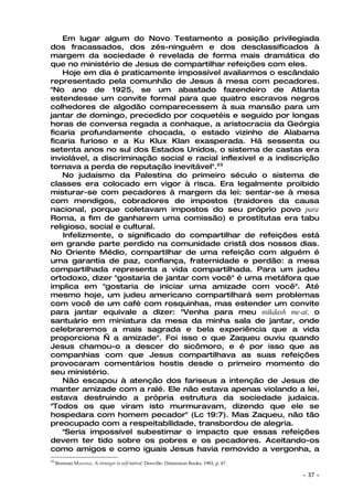 Em lugar algum do Novo Testamento a posição privilegiada
dos fracassados, dos zés-ninguém e dos desclassificados à
margem da sociedade é revelada de forma mais dramática do
que no ministério de Jesus de compartilhar refeições com eles.
    Hoje em dia é praticamente impossível avaliarmos o escândalo
representado pela comunhão de Jesus à mesa com pecadores.
"No ano de 1925, se um abastado fazendeiro de Atlanta
estendesse um convite formal para que quatro escravos negros
colhedores de algodão comparecessem à sua mansão para um
jantar de domingo, precedido por coquetéis e seguido por longas
horas de conversa regada a conhaque, a aristocracia da Geórgia
ficaria profundamente chocada, o estado vizinho de Alabama
ficaria furioso e a Ku Klux Klan exasperada. Há sessenta ou
setenta anos no sul dos Estados Unidos, o sistema de castas era
inviolável, a discriminação social e racial inflexível e a indiscrição
tornava a perda de reputação inevitável".23
    No judaísmo da Palestina do primeiro século o sistema de
classes era colocado em vigor à risca. Era legalmente proibido
misturar-se com pecadores à margem da lei: sentar-se à mesa
com mendigos, cobradores de impostos (traidores da causa
nacional, porque coletavam impostos do seu próprio povo para
Roma, a fim de ganharem uma comissão) e prostitutas era tabu
religioso, social e cultural.
    Infelizmente, o significado do compartilhar de refeições está
em grande parte perdido na comunidade cristã dos nossos dias.
No Oriente Médio, compartilhar de uma refeição com alguém é
uma garantia de paz, confiança, fraternidade e perdão: a mesa
compartilhada representa a vida compartilhada. Para um judeu
ortodoxo, dizer "gostaria de jantar com você" é uma metáfora que
implica em "gostaria de iniciar uma amizade com você". Até
mesmo hoje, um judeu americano compartilhará sem problemas
com você de um café com rosquinhas, mas estender um convite
para jantar equivale a dizer: "Venha para meu mikdash me-at, o
santuário em miniatura da mesa da minha sala de jantar, onde
celebraremos a mais sagrada e bela experiência que a vida
proporciona — a amizade". Foi isso o que Zaqueu ouviu quando
Jesus chamou-o a descer do sicômoro, e é por isso que as
companhias com que Jesus compartilhava as suas refeições
provocaram comentários hostis desde o primeiro momento do
seu ministério.
    Não escapou à atenção dos fariseus a intenção de Jesus de
manter amizade com a ralé. Ele não estava apenas violando a lei,
estava destruindo a própria estrutura da sociedade judaica.
"Todos os que viram isto murmuravam, dizendo que ele se
hospedara com homem pecador" (Lc 19:7). Mas Zaqueu, não tão
preocupado com a respeitabilidade, transbordou de alegria.
    "Seria impossível subestimar o impacto que essas refeições
devem ter tido sobre os pobres e os pecadores. Aceitando-os
como amigos e como iguais Jesus havia removido a vergonha, a
23
     Brennan MANNING. A stranger to self-hatred. Denville: Dimension Books, 1983, p. 47.

                                                                                           ~   37 ~
 