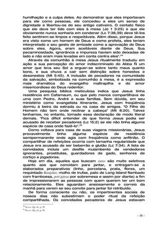 humilhação e a culpa deles. Ao demonstrar que eles importavam
para ele como pessoas, ele concedeu a eles um senso de
dignidade e libertou-os do seu antigo cativeiro. O contato físico
que ele deve ter tido com eles à mesa (Jo 1 3:25) e que ele
obviamente nunca sonharia em condenar (Lc 7:38,39) deve tê-los
feito sentirem-se limpos e respeitáveis. Além disso, porque Jesus
era visto como um homem de Deus e como profeta, eles teriam
interpretado o seu gesto de amizade como a aprovação de Deus
sobre eles. Agora, eram aceitáveis diante de Deus. Sua
pecaminosidade, ignorância e impureza haviam sido deixadas de
lado e não eram mais levadas em conta contra eles".24
    Através da comunhão à mesa Jesus ritualmente traduziu em
ação a sua percepção do amor indiscriminado do Abba — um
amor que leva seu Sol a erguer-se sobre tanto maus quanto
bons, e sua chuva a cair sem distinção sobre honestos e
desonestos (Mt 5:45). A inclusão de pecadores na comunidade
da salvação, simbolizada na comunhão à mesa, é a expressão
mais    dramática      do   evangelho    maltrapilha   e   do   amor
misericordioso do Deus redentor.
    Uma pesquisa bíblica meticulosa indica que Jesus tinha
residência em Cafarnaum, ou que pelo menos compartilhava de
uma com Pedro, André e suas famílias. Sem dúvida, em seu
ministério como evangelista itinerante, Jesus com freqüência
dormiu à beira da estrada ou na casa de amigos. "O Filho do
Homem não tem onde reclinar a cabeça" (Mt 8:20). Talvez
tenhamos, no entanto, tomado essa declaração de modo literal
demais. "Fica difícil entender de que forma Jesus podia ser
acusado de receber pecadores (Lc 15:2) se ele não tinha alguma
espécie de casa onde fazê-lo".25
    Como voltava para casa de suas viagens missionárias, Jesus
provavelmente        tinha    alguma     espécie     de    residência
semipermanente onde agia com freqüência como anfitrião. O
compartilhar de refeições ocorria com tamanha regularidade que
Jesus era acusado de ser beberrão e glutão (Lc 7:34). A lista de
convidados incluía um desfile mulambento de vendedores
ignorantes, prostitutas, guardadores de gado, senhores de
cortiço e jogadores.
    Hoje em dia, aqueles que buscam status são muito seletivos
quanto aos que convidam para jantar, e entregam-se a
elaborados preparativos (linho, porcelana, prata, flores, um
requintado Beaujolais, molho de trufas, pato de Long Island flambado
com framboesa, petit gateau por sobremesa e assim por diante) a fim
de impressionarem as pessoas com quem querem ter um bom
relacionamento. Eles aguardam ansiosamente o correio da
manhã para verem se seu convite para jantar foi retribuído.
    De forma consciente ou não, os impertinentes sociais de
nossos dias não subestimam o poder ritual da refeição
compartilhada. Os convidados pecadores de Jesus estavam
24
     NOLAN. Op. cit., p. 39.
25
     NOLAN. Op. cit., p. 56.

                                                                ~   38 ~
 