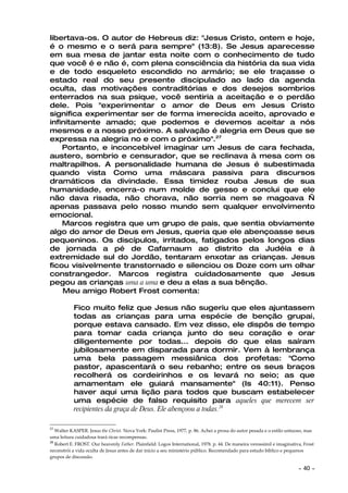libertava-os. O autor de Hebreus diz: "Jesus Cristo, ontem e hoje,
é o mesmo e o será para sempre" (13:8). Se Jesus aparecesse
em sua mesa de jantar esta noite com o conhecimento de tudo
que você é e não é, com plena consciência da história da sua vida
e de todo esqueleto escondido no armário; se ele traçasse o
estado real do seu presente discipulado ao lado da agenda
oculta, das motivações contraditórias e dos desejos sombrios
enterrados na sua psique, você sentiria a aceitação e o perdão
dele. Pois "experimentar o amor de Deus em Jesus Cristo
significa experimentar ser de forma imerecida aceito, aprovado e
infinitamente amado; que podemos e devemos aceitar a nós
mesmos e a nosso próximo. A salvação é alegria em Deus que se
expressa na alegria no e com o próximo".27
    Portanto, e inconcebível imaginar um Jesus de cara fechada,
austero, sombrio e censurador, que se reclinava à mesa com os
maltrapilhos. A personalidade humana de Jesus é subestimada
quando vista Como uma máscara passiva para discursos
dramáticos da divindade. Essa timidez rouba Jesus de sua
humanidade, encerra-o num molde de gesso e conclui que ele
não dava risada, não chorava, não sorria nem se magoava —
apenas passava pelo nosso mundo sem qualquer envolvimento
emocional.
    Marcos registra que um grupo de pais, que sentia obviamente
algo do amor de Deus em Jesus, queria que ele abençoasse seus
pequeninos. Os discípulos, irritados, fatigados pelos longos dias
de jornada a pé de Cafarnaum ao distrito da Judéia e à
extremidade sul do Jordão, tentaram enxotar as crianças. Jesus
ficou visivelmente transtornado e silenciou os Doze com um olhar
constrangedor. Marcos registra cuidadosamente que Jesus
pegou as crianças uma a uma e deu a elas a sua bênção.
    Meu amigo Robert Frost comenta:

           Fico muito feliz que Jesus não sugeriu que eles ajuntassem
           todas as crianças para uma espécie de benção grupai,
           porque estava cansado. Em vez disso, ele dispôs de tempo
           para tomar cada criança junto do seu coração e orar
           diligentemente por todas... depois do que elas saíram
           jubilosamente em disparada para dormir. Vem à lembrança
           uma bela passagem messiânica dos profetas: "Como
           pastor, apascentará o seu rebanho; entre os seus braços
           recolherá os cordeirinhos e os levará no seio; as que
           amamentam ele guiará mansamente" (Is 40:11). Penso
           haver aqui uma lição para todos que buscam estabelecer
           uma espécie de falso requisito para aqueles que merecem ser
           recipientes da graça de Deus. Ele abençoou a todas.28

27
   Walter KASPER. Jesus the Christ. Nova York: Paulist Press, 1977, p. 86. Achei a prosa do autor pesada e o estilo untuoso, mas
uma leitura cuidadosa trará ricas recompensas.
28
   Robert E. FROST. Our heavenly Father. Plainfield: Logos International, 1978. p. 44. De maneira verossímil e imaginativa, Frost
reconstrói a vida oculta de Jesus antes de dar início a seu ministério público. Recomendado para estudo bíblico e pequenos
grupos de discussão.

                                                                                                                         ~   40 ~
 