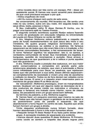 —Uma recaída deve ser lida como um escape, Phil - disse um
    assistente social. — Vamos nos reunir amanhã para descobrir
    do que você precisava escapar e por quê.
    —Estou orgulhoso de você.
    —Ah! Eu nunca cheguei nem perto de sete anos.
    No encerramento da reunião, Phil levantou-se. Ele sentiu uma
mão no seu ombro, outra em seu rosto. Em seguida beijos nos
seus olhos, testa, pescoço e face-
    — Seu maltrapilho velho — disse Denise..— Venha, vou te
pagar uma banana-split no Tastee-Freeze.
    O segundo cenário aconteceu quando Roslyn estava fazendo
um curso de graduação em educação religiosa na Universidade
de Loyola em Nova Orleans no verão de 1981.
    A dra. Meghan McKenna estava palestrando a respeito do
pano de fundo neotestamentário no qual Jesus deu início a seu
ministério. Os quatro grupos religiosos dominantes eram os
fariseus, os saduceus, os zelotes e os essênios. Os fariseus
separavam-se de todos que não eram fiéis à lei e à tradição, a fim
de formar comunidades fechadas, o fiel remanescente de Israel.
O nome "fariseus" significa "os separados", isto é, os santos, a
verdadeira comunidade de Israel. Sua moralidade era legalista e
burguesa, questão de recompensa e punição. Deus amava e
recompensava os que guardavam a lei e odiava e punia aqueles
que não guardavam.
    A dra. McKenna expôs a posição dos saduceus, em sua maior
parte conservadores e compostos em grande parte pela
aristocracia abastada; os zelotes, que viam a submissão a Roma
como infidelidade para com Deus; os essênios, que rejeitavam
todos que não pertenciam à sua seita. Esses últimos separavam-
se completamente da sociedade e viviam uma vida de ascetismo
e celibato no deserto. Todos os de fora deviam ser odiados como
filhos das trevas. O amor e o respeito eram reservados para os
membros do grupo deles — os filhos da luz.
    Os "pecadores", McKenna prosseguiu, eram os marginalizados
sociais. Qualquer um que por alguma razão se desviasse da lei e
dos costumes da classe média (os instruídos e virtuosos, os
escribas e fariseus) era tratado como interior, como de classe
baixa. Os pecadores eram um grupo social bem definido.
    Ao término da palestra, a dra. McKenna sugeriu:
    — Vamos fazer um pequeno exercício aqui mesmo na sala de
aula. Todos que não fumam laçam a gentileza de se levantarem e
se posicionarem junto da parede à esquerda. Os que
abandonaram o fumo fiquem no centro da sala. Aqueles que ainda
fumam formem um grupo à direita.
    Trinta daqueles profissionais nunca tinham fumado, doze
haviam abandonado o fumo e três eram fumantes ativos.
    —Naquele tempo — disse Roslyn — eu fazia parte desse último
    grupo. A sensação imediata de separação era evidente.
    —Vamos discutir duas questões — disse McKenna. — Primeiro,
    como vocês se sentem a respeito das atuais regras para

                                                             ~   43 ~
 