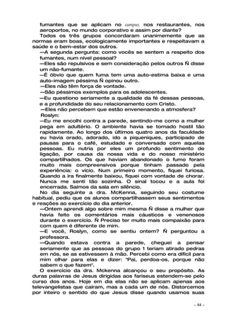 fumantes que se aplicam no campus, nos restaurantes, nos
   aeroportos, no mundo corporativo e assim por diante?
   Todos os três grupos concordaram unanimemente que as
normas eram boas, ecologicamente importantes e respeitavam a
saúde e o bem-estar dos outros.
   —A segunda pergunta: como vocês se sentem a respeito dos
   fumantes, num nível pessoal?
   —Eles são repulsivos e sem consideração pelos outros — disse
   um não-fumante.
   —É óbvio que quem fuma tem uma auto-estima baixa e uma
   auto-imagem péssima — opinou outro.
   —Eles não têm força de vontade.
   —São péssimos exemplos para os adolescentes.
   —Eu questiono seriamente a qualidade da fé dessas pessoas,
   e a profundidade do seu relacionamento com Cristo.
    —Eles não percebem que estão envenenando a atmosfera?
    Roslyn:
   —Eu me encolhi contra a parede, sentindo-me como a mulher
   pega em adultério. O ambiente havia se tornado hostil tão
   rapidamente. Ao longo dos últimos quatro anos da faculdade
   eu havia orado, adorado, ido a piqueniques, participado de
   pausas para o café, estudado e conversado com aquelas
   pessoas. Eu nutria por eles um profundo sentimento de
   ligação, por causa da nossa vida e do nosso ministério
   compartilhados. Os que haviam abandonado o fumo foram
   muito mais compreensivos porque tinham passado pela
   experiência: o vício. Num primeiro momento, fiquei furiosa.
   Quando a ira finalmente baixou, fiquei com vontade de chorar.
   Nunca me senti tão sozinha. O sinal tocou e a aula foi
   encerrada. Saímos da sala em silêncio.
   No dia seguinte a dra. McKenna, seguindo seu costume
habitual, pediu que os alunos compartilhassem seus sentimentos
e reações ao exercício do dia anterior.
   —Ontem aprendi algo sobre mim mesma — disse a mulher que
   havia feito os comentários mais cáusticos e venenosos
   durante o exercício. — Preciso ter muito mais compaixão para
   com quem é diferente de mim.
   —E você, Roslyn, como se sentiu ontem? — perguntou a
   professora.
   —Quando estava contra a parede, cheguei a pensar
   seriamente que as pessoas do grupo 1 teriam atirado pedras
   em nós, se as estivessem à mão. Percebi como era difícil para
   mim olhar para elas e dizer: "Pai, perdoa-os, porque não
   sabem o que fazem".
   O exercício da dra. Mckenna alcançou o seu propósito. As
duras palavras de Jesus dirigidas aos fariseus estendem-se pelo
curso dos anos. Hoje em dia elas não se aplicam apenas aos
televangelistas que caíram, mas a cada um de nós. Distorcemos
por inteiro o sentido do que Jesus disse quando usamos suas

                                                            ~   44 ~
 
