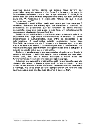 palavras como armas contra os outros. Elas devem ser
assumidas pessoalmente por nós. Essa é a forma e o formato do
farisaísmo cristão dos nossos dias. A hipocrisia não é privilégio de
quem está por cima. O mais empobrecido entre nós tem potencial
para ela. "A hipocrisia é a expressão natural do que é mais
perverso em nós."30
   O evangelho maltrapilho revela que Jesus perdoa pecados —
incluindo pecados da carne; que ele sente-se à vontade na
companhia de pecadores que se lembram de como mostrar
compaixão, mas que não pode e não terá um relacionamento
com os que são hipócritas no Espírito.
   Talvez a verdadeira dicotomia dentro da comunidade cristã da
atualidade não seja entre conservadores e liberais, ou entre
criacionistas e evolucionistas, mas entre os despertos e os
adormecidos. O maltrapilho cristão reconhece, junto com
MacBeth: "A vida nada mais é do que um pobre ator que pavoneia
e exaure sua hora sobre o palco e depois não é ouvido mais". Da
mesma forma que todo homem inteligente sabe que e estúpido, o
cristão desperto sabe que é maltrapilho.
   Embora a verdade nem sempre seja humildade, a humildade é
sempre verdade: o reconhecimento sem rodeios de que devo
minha vida, meu ser e minha salvação a outro. Esse ato
fundamental jaz no âmago de nossa reação à graça.
   A beleza do evangelho maltrapilho está na percepção que ele
oferece de Jesus: a ternura essencial do seu coração, de seu
modo de ver o mundo e de seu modo de relacionar-se com você
e comigo. "Se você quer de fato compreender um homem, não
apenas ouça o que ele diz, mas observe o que ele faz".




30
     Gerald S. SLOYAN. Jesus in focus: a life in its setting. Mystic: Twenty-Third Publications, 1986, p. 38.

                                                                                                                ~   45 ~
 
