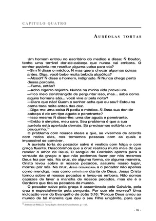 CAPITULO QUATRO


                                                                               AURÉOLAS   TORTAS




   Um homem entrou no escritório do medico e disse: — Doutor,
tenho uma terrível dor-de-cabeça que nunca vai embora. O
senhor poderia me receitar alguma coisa para ela?
   —Sim — disse o médico, — mas quero checar algumas coisas
   antes. Diga, você bebe muita bebida alcoólica?
   —Álcool? — disse o homem, indignado. — Nunca chego perto
   dessa porcaria.
   —Fuma, então?
   —Acho cigarro nojento. Nunca na minha vida provei um.
   —Fico meio constrangido de perguntar isso, mas... sabe como
   alguns homens são... você vive aí pela noite?
   —Claro que não! Quem o senhor acha que eu sou? Estou na
   cama toda noite antes das dez.
   —Diga-me uma coisa — pediu o médico. — Essa sua dor-de-
   cabeça é de um tipo agudo e penetrante?
   —Isso mesmo — disse-lhe: uma dor aguda e penetrante.
   —Então é simples, meu caro. Seu problema é que a sua
   auréola está apertada demais. Só precisamos soltá-la um
   pouquinho.31
   O problema com nossos ideais e que, se vivermos de acordo
com rodos eles, nos tornamos pessoas com as quais e
impossível se conviver.
   A auréola torta do pecador salvo é vestida com folga e com
graça fluente. Descobrimos que a cruz realizou muito mais do que
revelar o amor de Deus. O sangue do Cordeiro aponta para a
verdade da graça: o que não podemos fazer por nós mesmos
Deus fez por nós. Na cruz, de alguma forma, de alguma maneira,
Cristo levou sobre si nossos pecados, assumiu nosso lugar,
morreu por nós. Na cruz, JESUS DESMASCARA a o pecador não apenas
como mendigo, mas como criminoso diante de Deus. Jesus Cristo
tomou sobre si nossos pecados e levou-os embora. Não somos
capazes de lavar a mancha de nossos pecados, mas ele é o
Cordeiro que tira os pecados do mundo.
   O pecador salvo pela graça é assombrado pelo Calvário, pela
cruz e especialmente pela pergunta: Por que ele morreu? Uma
indicação vem do Evangelho de João 3:16: "Porque Deus amou ao
mundo de tal maneira que deu o seu Filho unigênito, para que
31
     Anthony de MELLO. Taking flight: a book of story meditations, p. 114,5.

                                                                                             ~   46 ~
 