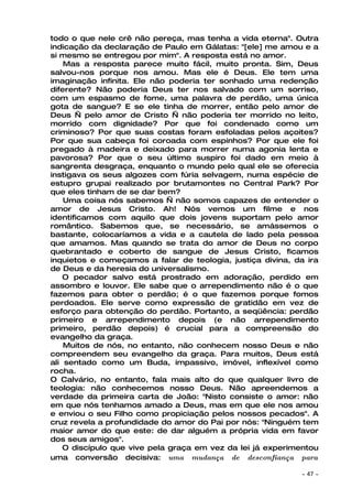 todo o que nele crê não pereça, mas tenha a vida eterna". Outra
indicação da declaração de Paulo em Gálatas: "[ele] me amou e a
si mesmo se entregou por mim". A resposta está no amor.
    Mas a resposta parece muito fácil, muito pronta. Sim, Deus
salvou-nos porque nos amou. Mas ele é Deus. Ele tem uma
imaginação infinita. Ele não poderia ter sonhado uma redenção
diferente? Não poderia Deus ter nos salvado com um sorriso,
com um espasmo de fome, uma palavra de perdão, uma única
gota de sangue? E se ele tinha de morrer, então pelo amor de
Deus — pelo amor de Cristo — não poderia ter morrido no leito,
morrido com dignidade? Por que foi condenado como um
criminoso? Por que suas costas foram esfoladas pelos açoites?
Por que sua cabeça foi coroada com espinhos? Por que ele foi
pregado à madeira e deixado para morrer numa agonia lenta e
pavorosa? Por que o seu último suspiro foi dado em meio à
sangrenta desgraça, enquanto o mundo pelo qual ele se oferecia
instigava os seus algozes com fúria selvagem, numa espécie de
estupro grupai realizado por brutamontes no Central Park? Por
que eles tinham de se dar bem?
    Uma coisa nós sabemos — não somos capazes de entender o
amor de Jesus Cristo. Ah! Nós vemos um filme e nos
identificamos com aquilo que dois jovens suportam pelo amor
romântico. Sabemos que, se necessário, se amássemos o
bastante, colocaríamos a vida e a cautela de lado pela pessoa
que amamos. Mas quando se trata do amor de Deus no corpo
quebrantado e coberto de sangue de Jesus Cristo, ficamos
inquietos e começamos a falar de teologia, justiça divina, da ira
de Deus e da heresia do universalismo.
    O pecador salvo está prostrado em adoração, perdido em
assombro e louvor. Ele sabe que o arrependimento não é o que
fazemos para obter o perdão; é o que fazemos porque fomos
perdoados. Ele serve como expressão de gratidão em vez de
esforço para obtenção do perdão. Portanto, a seqüência: perdão
primeiro e arrependimento depois (e não arrependimento
primeiro, perdão depois) é crucial para a compreensão do
evangelho da graça.
    Muitos de nós, no entanto, não conhecem nosso Deus e não
compreendem seu evangelho da graça. Para muitos, Deus está
ali sentado como um Buda, impassivo, imóvel, inflexível como
rocha.
O Calvário, no entanto, fala mais alto do que qualquer livro de
teologia: não conhecemos nosso Deus. Não apreendemos a
verdade da primeira carta de João: "Nisto consiste o amor: não
em que nós tenhamos amado a Deus, mas em que ele nos amou
e enviou o seu Filho como propiciação pelos nossos pecados". A
cruz revela a profundidade do amor do Pai por nós: "Ninguém tem
maior amor do que este: de dar alguém a própria vida em favor
dos seus amigos".
    O discípulo que vive pela graça em vez da lei já experimentou
uma conversão decisiva: uma mudança de desconfiança para

                                                            ~   47 ~
 