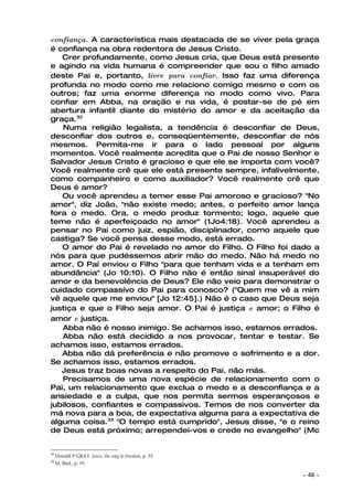 confiança. A característica mais destacada de se viver pela graça
é confiança na obra redentora de Jesus Cristo.
   Crer profundamente, como Jesus cria, que Deus está presente
e agindo na vida humana é compreender que sou o filho amado
deste Pai e, portanto, livre para confiar. Isso faz uma diferença
profunda no modo como me relaciono comigo mesmo e com os
outros; faz uma enorme diferença no modo como vivo. Para
confiar em Abba, na oração e na vida, é postar-se de pé em
abertura infantil diante do mistério do amor e da aceitação da
graça.32
   Numa religião legalista, a tendência é desconfiar de Deus,
desconfiar dos outros e, conseqüentemente, desconfiar de nós
mesmos. Permita-me ir para o lado pessoal por alguns
momentos. Você realmente acredita que o Pai de nosso Senhor e
Salvador Jesus Cristo é gracioso e que ele se importa com você?
Você realmente crê que ele está presente sempre, infalivelmente,
como companheiro e como auxiliador? Você realmente crê que
Deus é amor?
   Ou você aprendeu a temer esse Pai amoroso e gracioso? "No
amor", diz João, "não existe medo; antes, o perfeito amor lança
fora o medo. Ora, o medo produz tormento; logo, aquele que
teme não é aperfeiçoado no amor" (1Jo4:18). Você aprendeu a
pensar no Pai como juiz, espião, disciplinador, como aquele que
castiga? Se você pensa desse modo, está errado.
   O amor do Pai é revelado no amor do Filho. O Filho foi dado a
nós para que pudéssemos abrir mão do medo. Não há medo no
amor. O Pai enviou o Filho "para que tenham vida e a tenham em
abundância" (Jo 10:10). O Filho não é então sinal insuperável do
amor e da benevolência de Deus? Ele não veio para demonstrar o
cuidado compassivo do Pai para conosco? ("Quem me vê a mim
vê aquele que me enviou" [Jo 12:45].) Não é o caso que Deus seja
justiça e que o Filho seja amor. O Pai é justiça e amor; o Filho é
amor e justiça.
   Abba não é nosso inimigo. Se achamos isso, estamos errados.
   Abba não está decidido a nos provocar, tentar e testar. Se
achamos isso, estamos errados.
   Abba não dá preferência e não promove o sofrimento e a dor.
Se achamos isso, estamos errados.
   Jesus traz boas novas a respeito do Pai, não más.
   Precisamos de uma nova espécie de relacionamento com o
Pai, um relacionamento que exclua o medo e a desconfiança e a
ansiedade e a culpa, que nos permita sermos esperançosos e
jubilosos, confiantes e compassivos. Temos de nos converter da
má nova para a boa, de expectativa alguma para a expectativa de
alguma coisa.33 "O tempo está cumprido", Jesus disse, "e o reino
de Deus está próximo; arrependei-vos e crede no evangelho" (Mc


32
     Donald P GRAY. Jesus, the way to freedom, p. 33.
33
     Id. Ibid., p. 19.

                                                             ~   48 ~
 
