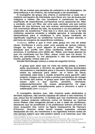 1:15). Dê as costas aos pecados do ceticismo e do desespero, da
desconfiança e do cinismo, da reclamação e da ansiedade.
   O evangelho da graça nos chama a cantarmos a cada dia o
mistério corriqueiro da intimidade com Deus em vez da busca por
milagres e visões. Ele nos conclama a cantarmos as raízes
espirituais de experiências corriqueiras como apaixonar-se, falar
a verdade, criar um filho, dar uma aula, perdoar uns aos outros
depois de nos ferirmos uns aos outros, permanecermos juntos
nos momentos difíceis da vida, na surpresa e na sexualidade e no
esplendor da existência.34 Dos tais é o reino dos céus, e de tais
mistérios caseiros consiste a religião genuína. A conversão da
desconfiança para a confiança e uma busca confiante de
significado espiritual na existência humana. A graça abunda e
permeia as margens da experiência cotidiana.
    Confiança define o que é viver pela graça em vez de pelas
obras. Confiança é como subir uma escada de quinze metros,
chegar ao topo e ouvir alguém lá embaixo dizer: "Pule". O
discípulo que confia tem essa confiança infantil num Deus
amoroso. A confiança com efeito diz: "Abba, com base apenas no
que me mostraste em teu Filho, Jesus, creio que me amas. Tu
tens me perdoado. Tu me abraçarás e não me abandonarás.
Confio, portanto, minha vida a ti".
    Donald McCullough coloca a coisa da seguinte forma:

             A graça quer dizer que no meio da nossa peleja o árbitro
             apita anunciando o término da partida. Somos declarados
             vencedores e mandados para o chuveiro. Encerrados estão
             todos os esforços para obter- se o favor de Deus;
             cancelado está todo o suado empenho para garantir valor
             próprio; chegou ao fim toda a pressa competitiva de chegar
             na frente dos outros. A graça quer dizer que Deus está do
             nosso     lado  e    que    somos,   portanto,   vitoriosos,
             independentemente do nosso desempenho no jogo.
             Podemos partir tranqüilamente para o chuveiro e para a
             celebração com champagne.35

   O evangelho declara que, não importa quão dedicados e
devotos sejamos, não somos capazes de salvar a nós mesmos. O
que Jesus fez foi suficiente. A medida que nos mantemos santos
pelos nossos próprios esforços como os fariseus ou neutros
como Pilatos (não chegando jamais a dar o salto de confiança),
deixamos que as prostitutas e os publicanos entrem primeiro no
reino enquanto nós, como na figura inesquecível de Flannery
O'Connor, ficamos atrás tendo nossas supostas virtudes
dissipadas de nós. As meretrizes e os vigaristas entram antes de
nós porque sabem que não podem salvar a si mesmos; que não
34
     Eugene KENNEDY. The choice to be human. Nova York: Doubleday, 1985, p. 128.
35
   Donald W. McCULLOUGH. Waking from the American dream. Downers Grove: InterVarsity, 1988. p. 116. O espírito desse
livro permeia as páginas do meu, especialmente o capítulo "A diferença que uma sexta-feira faz". Devo muito ao dr.
McCullough e entendo por que Richard Halverson, capelão do senado americano, escreveu: "Este livro é leitura obrigatória para
todos os que levam Cristo a sério".

                                                                                                                     ~   49 ~
 
