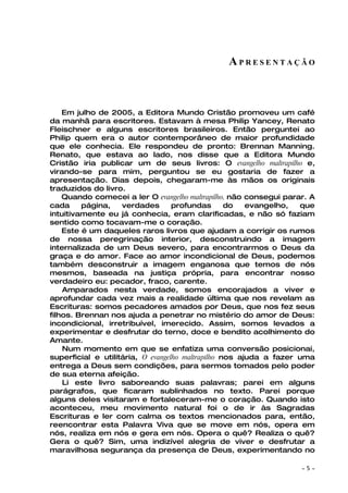 APRESENTAÇÃO



    Em julho de 2005, a Editora Mundo Cristão promoveu um café
da manhã para escritores. Estavam à mesa Philip Yancey, Renato
Fleischner e alguns escritores brasileiros. Então perguntei ao
Philip quem era o autor contemporâneo de maior profundidade
que ele conhecia. Ele respondeu de pronto: Brennan Manning.
Renato, que estava ao lado, nos disse que a Editora Mundo
Cristão iria publicar um de seus livros: O evangelho maltrapilho e,
virando-se para mim, perguntou se eu gostaria de fazer a
apresentação. Dias depois, chegaram-me às mãos os originais
traduzidos do livro.
    Quando comecei a ler O evangelho maltrapilho, não consegui parar. A
cada     página,    verdades       profundas       do   evangelho,  que
intuitivamente eu já conhecia, eram clarificadas, e não só faziam
sentido como tocavam-me o coração.
    Este é um daqueles raros livros que ajudam a corrigir os rumos
de nossa peregrinação interior, desconstruindo a imagem
internalizada de um Deus severo, para encontrarmos o Deus da
graça e do amor. Face ao amor incondicional de Deus, podemos
também desconstruir a imagem enganosa que temos de nós
mesmos, baseada na justiça própria, para encontrar nosso
verdadeiro eu: pecador, fraco, carente.
    Amparados nesta verdade, somos encorajados a viver e
aprofundar cada vez mais a realidade última que nos revelam as
Escrituras: somos pecadores amados por Deus, que nos fez seus
filhos. Brennan nos ajuda a penetrar no mistério do amor de Deus:
incondicional, irretribuível, imerecido. Assim, somos levados a
experimentar e desfrutar do terno, doce e bendito acolhimento do
Amante.
    Num momento em que se enfatiza uma conversão posicionai,
superficial e utilitária, O evangelho maltrapilho nos ajuda a fazer uma
entrega a Deus sem condições, para sermos tomados pelo poder
de sua eterna afeição.
    Li este livro saboreando suas palavras; parei em alguns
parágrafos, que ficaram sublinhados no texto. Parei porque
alguns deles visitaram e fortaleceram-me o coração. Quando isto
aconteceu, meu movimento natural foi o de ir às Sagradas
Escrituras e ler com calma os textos mencionados para, então,
reencontrar esta Palavra Viva que se move em nós, opera em
nós, realiza em nós e gera em nós. Opera o quê? Realiza o quê?
Gera o quê? Sim, uma indizível alegria de viver e desfrutar a
maravilhosa segurança da presença de Deus, experimentando no

                                                                   ~   5~
 