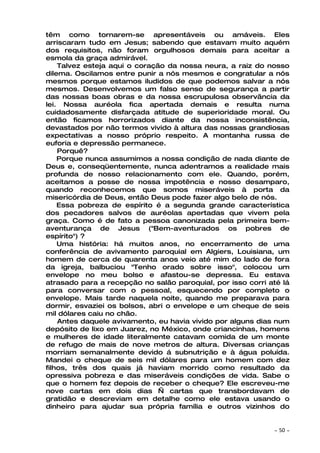 têm como tornarem-se apresentáveis ou amáveis. Eles
arriscaram tudo em Jesus; sabendo que estavam muito aquém
dos requisitos, não foram orgulhosos demais para aceitar a
esmola da graça admirável.
    Talvez esteja aqui o coração da nossa neura, a raiz do nosso
dilema. Oscilamos entre punir a nós mesmos e congratular a nós
mesmos porque estamos iludidos de que podemos salvar a nós
mesmos. Desenvolvemos um falso senso de segurança a partir
das nossas boas obras e da nossa escrupulosa observância da
lei. Nossa auréola fica apertada demais e resulta numa
cuidadosamente disfarçada atitude de superioridade moral. Ou
então ficamos horrorizados diante da nossa inconsistência,
devastados por não termos vivido à altura das nossas grandiosas
expectativas a nosso próprio respeito. A montanha russa de
euforia e depressão permanece.
    Porquê?
    Porque nunca assumimos a nossa condição de nada diante de
Deus e, conseqüentemente, nunca adentramos a realidade mais
profunda de nosso relacionamento com ele. Quando, porém,
aceitamos a posse de nossa impotência e nosso desamparo,
quando reconhecemos que somos miseráveis à porta da
misericórdia de Deus, então Deus pode fazer algo belo de nós.
    Essa pobreza de espírito é a segunda grande característica
dos pecadores salvos de auréolas apertadas que vivem pela
graça. Como é de fato a pessoa canonizada pela primeira bem-
aventurança de Jesus ("Bem-aventurados os pobres de
espírito") ?
    Uma história: há muitos anos, no encerramento de uma
conferência de avivamento paroquial em Algiers, Louisiana, um
homem de cerca de quarenta anos veio até mim do lado de fora
da igreja, balbuciou "Tenho orado sobre isso", colocou um
envelope no meu bolso e afastou-se depressa. Eu estava
atrasado para a recepção no salão paroquial, por isso corri até lá
para conversar com o pessoal, esquecendo por completo o
envelope. Mais tarde naquela noite, quando me preparava para
dormir, esvaziei os bolsos, abri o envelope e um cheque de seis
mil dólares caiu no chão.
    Antes daquele avivamento, eu havia vivido por alguns dias num
depósito de lixo em Juarez, no México, onde criancinhas, homens
e mulheres de idade literalmente catavam comida de um monte
de refugo de mais de nove metros de altura. Diversas crianças
morriam semanalmente devido á subnutrição e à água poluída.
Mandei o cheque de seis mil dólares para um homem com dez
filhos, três dos quais já haviam morrido como resultado da
opressiva pobreza e das miseráveis condições de vida. Sabe o
que o homem fez depois de receber o cheque? Ele escreveu-me
nove cartas em dois dias — cartas que transbordavam de
gratidão e descreviam em detalhe como ele estava usando o
dinheiro para ajudar sua própria família e outros vizinhos do


                                                             ~   50 ~
 