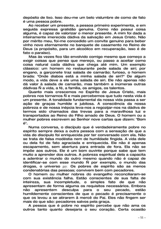 depósito de lixo. Isso deu-me um belo vislumbre de como de fato
é uma pessoa pobre.
    Ao receber um presente, a pessoa primeiro experimenta, e em
seguida expressa gratidão genuína. Como não possui coisa
alguma, é capaz de valorizar o menor presente. A mim foi dada a
inteiramente imerecida dádiva da salvação em Jesus Cristo. Não
por mérito meu, foi-me concedido um convite genuíno para beber
vinho novo eternamente no banquete de casamento no Reino de
Deus (a propósito, para um alcoólico em recuperação, isso é de
fato o paraíso).
    Mas às vezes fico tão envolvido comigo mesmo que começo a
exigir coisas que penso que mereço, ou passo a aceitar como
coisa natural cada dádiva que chega até mim. Um exemplo
clássico: um homem no restaurante pede salada de siri; por
engano, a garçonete traz salada de camarão; furioso, o homem
brada: "Onde diabos está a minha salada de siri?" De algum
modo, a vida deve a ele uma salada de siri. Ele não apenas não
dá valor à salada de camarão, mas também a inúmeras outras
dádivas — a vida, a fé, a família, os amigos, os talentos.
    Quanto mais crescemos no Espírito de Jesus Cristo, mais
pobres nos tornamos — e mais percebemos que tudo nesta vida é
um presente. A tonalidade fundamental da nossa vida passa a ser
ação de graças humilde e jubilosa. A consciência da nossa
pobreza e de nossa inépcia leva-nos a regozijar-nos na dádiva de
termos sido chamados das trevas para a maravilhosa luz e
transportados ao Reino do Filho amado de Deus. O homem ou a
mulher pobres escrevem ao Senhor nove cartas que dizem: "Bom
é".
    Numa conversa, o discípulo que é verdadeiramente pobre no
espírito sempre deixa a outra pessoa com a sensação de que a
vida do discípulo foi enriquecida por ter conversado com ela. Não
se trata de falsa modéstia nem de humildade fingida. A vida dele
ou dela foi de fato agraciada e enriquecida. Ele não é apenas
escapamento, sem abertura para entrada de fora. Ela não se
impõe aos outros. Ele é um bom ouvinte porque sabe que tem
muito a aprender dos outros. A pobreza espiritual dela a capacita
a adentrar o mundo do outro mesmo quando não é capaz de
identificar-se com esse mundo — por exemplo, o mundo das
drogas, o universo gay. Os pobres de espírito são as menos
condenatórias das pessoas; convivem bem com pecadores.
    O homem ou mulher nobres do evangelho reconciliaram-se
com sua existência falha. Estão conscientes de sua falta de
inteireza, sua incompletude, o simples fato de que não
apresentam de forma alguma os requisitos necessários. Embora
não apresentem desculpa para o seu pecado, estão
humildemente conscientes de que o pecado é precisamente o
que os levou a se atirarem ã mercê do Pai. Eles não fingem ser
mais do que são: pecadores salvos pela graça.
    A pessoa que é pobre no espírito percebe que não ama os
outros tanto quanto desejaria o seu coração. Certa ocasião

                                                            ~   51 ~
 