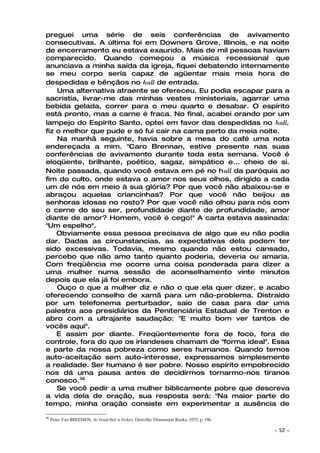 preguei uma série de seis conferências de avivamento
consecutivas. A última foi em Downers Grove, Illinois, e na noite
de encerramento eu estava exaurido. Mais de mil pessoas haviam
comparecido. Quando começou a música recessional que
anunciava a minha saída da igreja, fiquei debatendo internamente
se meu corpo seria capaz de agüentar mais meia hora de
despedidas e bênçãos no hall de entrada.
    Uma alternativa atraente se ofereceu. Eu podia escapar para a
sacristia, livrar-me das minhas vestes ministeriais, agarrar uma
bebida gelada, correr para o meu quarto e desabar. O espírito
está pronto, mas a carne é fraca. No final, acabei orando por um
lampejo do Espírito Santo, optei em favor das despedidas no hall,
fiz o melhor que pude e só fui cair na cama perto da meia noite.
    Na manhã seguinte, havia sobre a mesa do café uma nota
endereçada a mim. "Caro Brennan, estive presente nas suas
conferências de avivamento durante toda esta semana. Você é
eloqüente, brilhante, poético, sagaz, simpático e... cheio de si.
Noite passada, quando você estava em pé no hall da paróquia ao
fim do culto, onde estava o amor nos seus olhos, dirigido a cada
um de nós em meio à sua glória? Por que você não abaixou-se e
abraçou aquelas criancinhas? Por que você não beijou as
senhoras idosas no rosto? Por que você não olhou para nós com
o cerne do seu ser, profundidade diante de profundidade, amor
diante de amor? Homem, você é cego!" A carta estava assinada:
"Um espelho".
    Obviamente essa pessoa precisava de algo que eu não podia
dar. Dadas as circunstancias, as expectativas dela podem ter
sido excessivas. Todavia, mesmo quando não estou cansado,
percebo que não amo tanto quanto poderia, deveria ou amaria.
Com freqüência me ocorre uma coisa ponderada para dizer a
uma mulher numa sessão de aconselhamento vinte minutos
depois que ela já foi embora.
    Ouço o que a mulher diz e não o que ela quer dizer, e acabo
oferecendo conselho de xamã para um não-problema. Distraído
por um telefonema perturbador, saio de casa para dar uma
palestra aos presidiários da Penitenciária Estadual de Trenton e
abro com a ultrajante saudação: "E muito bom ver tantos de
vocês aqui".
    E assim por diante. Freqüentemente fora de foco, fora de
controle, fora do que os irlandeses chamam de "forma ideal". Essa
e parte da nossa pobreza como seres humanos. Quando temos
auto-aceitação sem auto-interesse, expressamos simplesmente
a realidade. Ser humano é ser pobre. Nosso espírito empobrecido
nos dá uma pausa antes de decidirmos tornarmo-nos tiranos
conosco.36
    Se você pedir a uma mulher biblicamente pobre que descreva
a vida dela de oração, sua resposta será: "Na maior parte do
tempo, minha oração consiste em experimentar a ausência de

36
     Peter Van BREEMEN. AS bread that is broken. Denville: Dimension Books, 1975, p. 196.

                                                                                            ~   52 ~
 