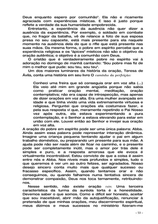 Deus enquanto espero por comunhão". Ela não e ricamente
agraciada com experiências místicas. E isso é justo porque
reflete a verdade da sua humanidade empobrecida.
    Entretanto, a experiência da ausência não quer dizer a
ausência da experiência. Por exemplo, o soldado em combate
que, no fragor da batalha, vê de relance a foto de sua esposa
presa no seu capacete, está mais presente para ela naquele
momento na ausência dela do que o rifle que está presente nas
suas mãos. Da mesma forma, o pobre em espírito percebe que a
experiência religiosa e os "ápices" místicos não são o objetivo da
oração autêntica; o objetivo é a comunhão com Deus.
    O cristão que é verdadeiramente pobre no espírito vai à
adoração no domingo de manhã cantando: "Sou pobre mas fiz de
mim o melhor que pude: sou teu, sou teu".
    Um dos maiores luminares da história da oração, Teresa de
Ávila, conta uma história em seu livro O caminho da perfeição:

       Conheci uma freira que só conseguia orar em voz alta (...)
       Ela veio até mim em grande angústia porque não sabia
       como     praticar  oração   mental,   meditação,    oração
       contemplativa; não era capaz de introspecção, mas apenas
       de dizer orações em voz alta. Era uma mulher avançada em
       idade e que tinha vivido uma vida extremamente virtuosa e
       religiosa. Perguntei que orações ela costumava fazer, e
       pela sua resposta vi que, meramente repetindo o Pai Nosso
       vez após outra, ela estava experimentando a pura
       contemplação, e o Senhor a estava elevando para estar em
       união com ele. Louvei então ao Senhor e invejei sua oração
       em voz alta.
A oração do pobre em espírito pode ser uma única palavra: Abba.
Ainda assim essa palavra pode representar interação dinâmica.
Imagine uma criança pequena tentando ajudar o pai em algum
trabalho doméstico, ou preparando um presente para sua mãe. A
ajuda pode não ser nada além de ficar no caminho, e o presente
pode ser completamente inútil, mas o amor por trás dele é
simples e puro, e a resposta amorosa que ele evoca é
virtualmente incontrolável. Estou convicto de que a coisa é assim
entre nós e Abba. Nos níveis mais profundos e simples, tudo o
que queremos é ver um ao outro felizes, ser agradados. Nosso
desejo sincero conta muito mais que qualquer sucesso ou
fracasso específico. Assim, quando tentamos orar e não
conseguimos, ou quando falhamos numa tentativa sincera de
demonstrar compaixão, Deus nos toca ternamente, retribuindo-
nos.
    Nesse sentido, não existe oração ruim. Uma terceira
característica da turma da auréola torta é a honestidade.
Devemos saber o que somos. Como e difícil ser honesto, aceitar
que sou inaceitável, abrir mão da autojustificação, renunciar à
pretensão de que minhas orações, meu discernimento espiritual,
meus dízimos e meus sucessos no ministério fizeram-me

                                                             ~   53 ~
 