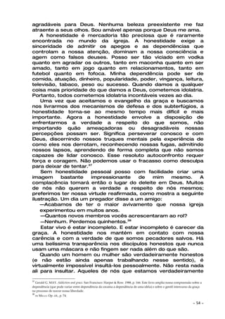 agradáveis para Deus. Nenhuma beleza preexistente me faz
atraente a seus olhos. Sou amável apenas porque Deus me ama.
    A honestidade é mercadoria tão preciosa que é raramente
encontrada no mundo da igreja. A honestidade exige a
sinceridade de admitir os apegos e as dependências que
controlam a nossa atenção, dominam a nossa consciência e
agem como falsos deuses. Posso ser tão viciado em vodka
quanto em agradar os outros, tanto em maconha quanto em ser
amado, tanto em jogo quanto em relacionamentos, tanto em
futebol quanto em fofoca. Minha dependência pode ser de
comida, atuação, dinheiro, popularidade, poder, vingança, leitura,
televisão, tabaco, peso ou sucesso. Quando damos a qualquer
coisa mais prioridade do que damos a Deus, cometemos idolatria.
Portanto, todos cometemos idolatria incontáveis vezes ao dia.
    Uma vez que aceitamos o evangelho da graça e buscamos
nos livrarmos dos mecanismos de defesa e dos subterfúgios, a
honestidade torna-se ao mesmo tempo mais difícil e mais
importante. Agora a honestidade envolve a disposição de
enfrentarmos a verdade a respeito do que somos, não
importando quão ameaçadoras ou desagradáveis nossas
percepções possam ser. Significa perseverar conosco e com
Deus, discernindo nossos truques mentais pela experiência de
como eles nos derrotam, reconhecendo nossas fugas, admitindo
nossos lapsos, aprendendo de forma completa que não somos
capazes de lidar conosco. Esse resoluto autoconfronto requer
força e coragem. Não podemos usar o fracasso como desculpa
para deixar de tentar.37
    Sem honestidade pessoal posso com facilidade criar uma
imagem      bastante     impressionante   de   mim    mesmo.     A
complacência tomará então o lugar do deleite em Deus. Muitos
de nós não querem a verdade a respeito de nós mesmos;
preferimos ter nossa virtude reafirmada, como mostra a seguinte
ilustração. Um dia um pregador disse a um amigo:
    —Acabamos de ter o maior avivamento que nossa igreja
    experimentou em muitos anos.
    —Quantos novos membros vocês acrescentaram ao rol?
    —Nenhum. Perdemos quinhentos.38
    Estar vivo é estar incompleto. E estar incompleto é carecer da
graça. A honestidade nos mantém em contato com nossa
carência e com a verdade de que somos pecadores salvos. Há
uma belíssima transparência nos discípulos honestos que nunca
usam uma máscara e não fingem ser nada além do que são.
    Quando um homem ou mulher são verdadeiramente honestos
(e não estão ainda apenas trabalhando nesse sentido), é
virtualmente impossível insultá-los pessoalmente. Não resta nada
ali para insultar. Aqueles de nós que estamos verdadeiramente

37
  Gerald G. MAY. Addiction and grace. San Francisco: Harper & Row. 1988, p. 166. Este livro amplia nossa compreensão sobre a
dependência (que pode variar entre dependência da cocaína a dependência de uma idéia) e sobre o gentil intercurso da graça
no processo de reaver nossa liberdade.
38
     DE   MELLO. Op. cit., p. 74.

                                                                                                                     ~   54 ~
 