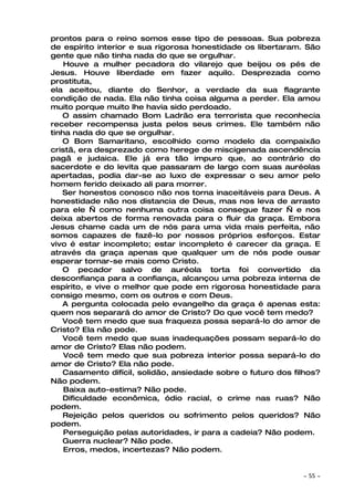 prontos para o reino somos esse tipo de pessoas. Sua pobreza
de espírito interior e sua rigorosa honestidade os libertaram. São
gente que não tinha nada do que se orgulhar.
    Houve a mulher pecadora do vilarejo que beijou os pés de
Jesus. Houve liberdade em fazer aquilo. Desprezada como
prostituta,
ela aceitou, diante do Senhor, a verdade da sua flagrante
condição de nada. Ela não tinha coisa alguma a perder. Ela amou
muito porque muito lhe havia sido perdoado.
   O assim chamado Bom Ladrão era terrorista que reconhecia
receber recompensa justa pelos seus crimes. Ele também não
tinha nada do que se orgulhar.
   O Bom Samaritano, escolhido como modelo da compaixão
cristã, era desprezado como herege de miscigenada ascendência
pagã e judaica. Ele já era tão impuro que, ao contrário do
sacerdote e do levita que passaram de largo com suas auréolas
apertadas, podia dar-se ao luxo de expressar o seu amor pelo
homem ferido deixado ali para morrer.
   Ser honestos conosco não nos torna inaceitáveis para Deus. A
honestidade não nos distancia de Deus, mas nos leva de arrasto
para ele — como nenhuma outra coisa consegue fazer — e nos
deixa abertos de forma renovada para o fluir da graça. Embora
Jesus chame cada um de nós para uma vida mais perfeita, não
somos capazes de fazê-lo por nossos próprios esforços. Estar
vivo é estar incompleto; estar incompleto é carecer da graça. E
através da graça apenas que qualquer um de nós pode ousar
esperar tornar-se mais como Cristo.
   O pecador salvo de auréola torta foi convertido da
desconfiança para a confiança, alcançou uma pobreza interna de
espírito, e vive o melhor que pode em rigorosa honestidade para
consigo mesmo, com os outros e com Deus.
   A pergunta colocada pelo evangelho da graça é apenas esta:
quem nos separará do amor de Cristo? Do que você tem medo?
   Você tem medo que sua fraqueza possa separá-lo do amor de
Cristo? Ela não pode.
   Você tem medo que suas inadequações possam separá-lo do
amor de Cristo? Elas não podem.
    Você tem medo que sua pobreza interior possa separá-lo do
amor de Cristo? Ela não pode.
   Casamento difícil, solidão, ansiedade sobre o futuro dos filhos?
Não podem.
    Baixa auto-estima? Não pode.
   Dificuldade econômica, ódio racial, o crime nas ruas? Não
podem.
   Rejeição pelos queridos ou sofrimento pelos queridos? Não
podem.
    Perseguição pelas autoridades, ir para a cadeia? Não podem.
   Guerra nuclear? Não pode.
    Erros, medos, incertezas? Não podem.


                                                              ~   55 ~
 