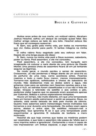 CAPÍTULO CINCO


                                    BIGUÁS      E   GAIVOTAS



    Muitos anos antes de sua morte, um notável rabino, Abraham
Joshua Heschel, sofreu um ataque do coração quase fatal. Seu
melhor amigo estava ao lado de seu leito. Heschel estava tão
fraco que só conseguiu sussurrar:
   — Sam, sou grato pela minha vida, por todos os momentos
que vivi. Estou pronto para partir. Vi tantos milagres na minha
vida.
   O velho rabino ficou esgotado pelo seu esforço em falar.
Depois de uma longa pausa ele disse:
   — Sam, nunca na minha vida pedi a Deus sucesso, sabedoria,
poder ou fama. Pedi assombro, e ele me concedeu.
    Pedi assombro, e ele me concedeu. Um burguês sem
imaginação irá cutucar o nariz diante de uma pintura de Claude
Monet; uma pessoa cheia de assombro ficará ali em pé tentando
segurar as lágrimas.
    De modo geral, o mundo perdeu o senso de assombro.
Crescemos. Já não perdemos o fôlego diante de um arco-íris ou
do perfume de uma rosa, como acontecia antes. Ficamos
maiores e todo o resto ficou menor, menos impressionante.
Tornamo-nos apáticos, sofisticados e cheios da sabedoria do
mundo. Não deslizamos mais os dedos sobre a água, não
gritamos mais para as estrelas nem fazemos caretas para a lua.
Água é H2O, as estrelas foram classificadas e a lua não é feita de
queijo. Graças à televisão via satélite e aos aviões a jato,
podemos visitar lugares que no passado eram acessíveis apenas
por Colombo, Balboa e outros exploradores intrépidos.
    Houve um tempo, não muito distante, em que uma tempestade
fazia um homem adulto estremecer e sentir-se pequeno. Deus, no
entanto, está sendo deixado de lado pelo mundo da ciência.
Quanto mais sabemos sobre meteorologia menos inclinados nos
tornamos a orar durante uma tempestade. Os aviões voam agora
acima, abaixo e entre elas. Os satélites reduzem-nas a
fotografias. Que ignomínia — se é que uma tempestade pode
experimentar a ignomínia — reduzida de teofania a mero
incômodo.
    Heschel diz que hoje cremos que todos os mistérios podem
ser resolvidos, e que todo o assombro não passa do "efeito que o
novo imprime sobre a ignorância". Certamente o novo é capaz de
nos impressionar: um ônibus espacial, o jogo mais recente de

                                                             ~   57 ~
 