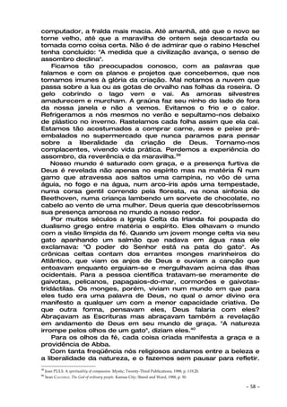 computador, a fralda mais macia. Até amanhã, até que o novo se
torne velho, até que a maravilha de ontem seja descartada ou
tomada como coisa certa. Não é de admirar que o rabino Heschel
tenha concluído: "A medida que a civilização avança, o senso de
assombro declina".
    Ficamos tão preocupados conosco, com as palavras que
falamos e com os planos e projetos que concebemos, que nos
tornamos imunes à glória da criação. Mal notamos a nuvem que
passa sobre a lua ou as gotas de orvalho nas folhas da roseira. O
gelo cobrindo o lago vem e vai. As amoras silvestres
amadurecem e murcham. A graúna faz seu ninho do lado de fora
da nossa janela e não a vemos. Evitamos o frio e o calor.
Refrigeramos a nós mesmos no verão e sepultamo-nos debaixo
de plástico no inverno. Rastelamos cada folha assim que ela cai.
Estamos tão acostumados a comprar carne, aves e peixe pré-
embalados no supermercado que nunca paramos para pensar
sobre a liberalidade da criação de Deus. Tornamo-nos
complacentes, vivendo vida prática. Perdemos a experiência do
assombro, da reverência e da maravilha.39
    Nosso mundo é saturado com graça, e a presença furtiva de
Deus é revelada não apenas no espírito mas na matéria — num
gamo que atravessa aos saltos uma campina, no vôo de uma
águia, no fogo e na água, num arco-íris após uma tempestade,
numa corsa gentil correndo pela floresta, na nona sinfonia de
Beethoven, numa criança lambendo um sorvete de chocolate, no
cabelo ao vento de uma mulher. Deus queria que descobríssemos
sua presença amorosa no mundo a nosso redor.
    Por muitos séculos a Igreja Celta da Irlanda foi poupada do
dualismo grego entre matéria e espírito. Eles olhavam o mundo
com a visão límpida da fé. Quando um jovem monge celta via seu
gato apanhando um salmão que nadava em água rasa ele
exclamava: "O poder do Senhor está na pata do gato". As
crônicas celtas contam dos errantes monges marinheiros do
Atlântico, que viam os anjos de Deus e ouviam a canção que
entoavam enquanto erguiam-se e mergulhavam acima das ilhas
ocidentais. Para a pessoa científica tratavam-se meramente de
gaivotas, pelicanos, papagaios-do-mar, cormorões e gaivotas-
tridáctilas. Os monges, porém, viviam num mundo em que para
eles tudo era uma palavra de Deus, no qual o amor divino era
manifesto a qualquer um com a menor capacidade criativa. De
que outra forma, pensavam eles, Deus falaria com eles?
Abraçavam as Escrituras mas abraçavam também a revelação
em andamento de Deus em seu mundo de graça. "A natureza
irrompe pelos olhos de um gato", diziam eles.40
    Para os olhos da fé, cada coisa criada manifesta a graça e a
providência de Abba.
    Com tanta freqüência nós religiosos andamos entre a beleza e
a liberalidade da natureza, e o fazemos sem pausar para refletir.
39
     Joan PULS. A spiritualitiy of compassion. Mystic: Twenty-Third Publications, 1988, p. 119,20.
40
     Sean CAULFIELD. The God of ordinary people. Kansas City; Sheed and Ward, 1988, p. 50.

                                                                                                     ~   58 ~
 