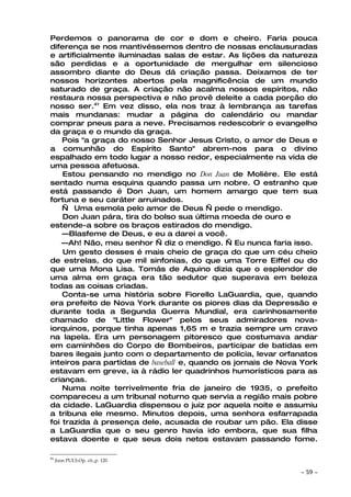 Perdemos o panorama de cor e dom e cheiro. Faria pouca
diferença se nos mantivéssemos dentro de nossas enclausuradas
e artificialmente iluminadas salas de estar. As lições da natureza
são perdidas e a oportunidade de mergulhar em silencioso
assombro diante do Deus dá criação passa. Deixamos de ter
nossos horizontes abertos pela magnificência de um mundo
saturado de graça. A criação não acalma nossos espíritos, não
restaura nossa perspectiva e não provê deleite a cada porção do
nosso ser.41 Em vez disso, ela nos traz à lembrança as tarefas
mais mundanas: mudar a página do calendário ou mandar
comprar pneus para a neve. Precisamos redescobrir o evangelho
da graça e o mundo da graça.
    Pois "a graça do nosso Senhor Jesus Cristo, o amor de Deus e
a comunhão do Espírito Santo" abrem-nos para o divino
espalhado em todo lugar a nosso redor, especialmente na vida de
uma pessoa afetuosa.
    Estou pensando no mendigo no Don Juan de Molière. Ele está
sentado numa esquina quando passa um nobre. O estranho que
está passando é Don Juan, um homem amargo que tem sua
fortuna e seu caráter arruinados.
    — Uma esmola pelo amor de Deus — pede o mendigo.
    Don Juan pára, tira do bolso sua última moeda de ouro e
estende-a sobre os braços estirados do mendigo.
    —Blasfeme de Deus, e eu a darei a você.
    —Ah! Não, meu senhor — diz o mendigo. — Eu nunca faria isso.
    Um gesto desses é mais cheio de graça do que um céu cheio
de estrelas, do que mil sinfonias, do que uma Torre Eiffel ou do
que uma Mona Lisa. Tomás de Aquino dizia que o esplendor de
uma alma em graça era tão sedutor que superava em beleza
todas as coisas criadas.
    Conta-se uma história sobre Fiorello LaGuardia, que, quando
era prefeito de Nova York durante os piores dias da Depressão e
durante toda a Segunda Guerra Mundial, era carinhosamente
chamado de "Little Flower" pelos seus admiradores nova-
iorquinos, porque tinha apenas 1,65 m e trazia sempre um cravo
na lapela. Era um personagem pitoresco que costumava andar
em caminhões do Corpo de Bombeiros, participar de batidas em
bares ilegais junto com o departamento de polícia, levar orfanatos
inteiros para partidas de baseball e, quando os jornais de Nova York
estavam em greve, ia à rádio ler quadrinhos humorísticos para as
crianças.
    Numa noite terrivelmente fria de janeiro de 1935, o prefeito
compareceu a um tribunal noturno que servia a região mais pobre
da cidade. LaGuardia dispensou o juiz por aquela noite e assumiu
a tribuna ele mesmo. Minutos depois, uma senhora esfarrapada
foi trazida à presença dele, acusada de roubar um pão. Ela disse
a LaGuardia que o seu genro havia ido embora, que sua filha
estava doente e que seus dois netos estavam passando fome.

41
     Joon PULS.Op. cit.,p. 120.

                                                               ~   59 ~
 