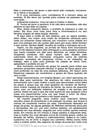 Mas o merceeiro, de quem o pão havia sido roubado, recusava-
se a retirar a acusação.
   — É uma vizinhança ruim, meritíssimo — o homem disse ao
prefeito. — Ela deve ser punida para ensinar às pessoas daqui
uma lição.
    LaGuardia suspirou, virou-se para a mulher e disse:
   — Tenho de punir a senhora. A lei não abre exceções: são dez
dólares ou dez dias na cadeia.
   Mas, ainda enquanto falava, o prefeito já colocava a mão no
bolso. Ele tirou uma nota para fora e arremessou-a no seu
famoso chapéu de abas largas, dizendo:
    — Aqui está a multa de dez dólares, que eu agora perdôo.
Além disso, vou impor uma multa de cinqüenta centavos para
cada um presente neste tribunal, por morarem numa cidade em
que uma pessoa tem de roubar pão para que seus netos tenham
o que comer. Senhor Bailiff, recolha as multas e entregue-as à ré.
    Assim, no dia seguinte, os jornais de Nova York anunciaram
que 47,50 dólares haviam sido entregues a uma perplexa senhora
que havia roubado um pão para alimentar os netos famintos,
cinqüenta centavos dos quais haviam sido doados pelo
ruborizado dono da mercearia, enquanto cerca de setenta
pessoas, acusadas de pequenos crimes e de violações de
tráfego, lado a lado com policiais da cidade de Nova York,
aplaudiam o prefeito em pé."42
    Que tremendo momento de graça foi aquele para todos que
estavam presentes naquele tribunal. A graça de Deus opera num
nível profundo na vida de uma pessoa afetuosa. Ah! Quem dera
fôssemos capazes de reconhecer a graça de Deus quando ela
vem a nós!
    Dirigi recentemente, em Virgínia Beach, um retiro silencioso de
três dias para senhoras. Na abertura do retiro encontrei-me
brevemente com cada mulher e pedi que escrevesse numa folha
de papel a graça que ela mais gostaria de receber do Senhor.
Uma mulher casada da Carolina do Norte, de cerca de quarenta
anos, com um brilhante histórico de oração e de serviço aos
outros, disse-me que o que ela mais queria do que qualquer outra
coisa era experimentar uma vez que fosse o amor de Deus.
Assegurei-lhe que me juntaria a ela nessa oração.
    Na manhã seguinte, essa mulher (que chamarei Winky)
acordou antes do amanhecer e foi passear na praia, que ficava a
menos de cinqüenta metros da casa. Caminhando descalça ao
longo da praia, as águas geladas do Atlântico lambendo seus pés
e tornozelos, ela viu, uns cem metros adiante, um adolescente
andando em sua direção, seguido por uma mulher quinze metros
atrás. Em menos de um minuto o rapaz passou à esquerda dela,
mas a mulher fez uma abrupta curva de noventa graus, andou na
direção de Winky, abraçou-a calorosamente, beijou-a no rosto,
sussurrou "eu te amo" e seguiu seu caminho. Winky nunca tinha
visto a mulher antes. Ela vagueou ao longo da praia por mais uma
42
     James N. McCUTCHEON. "The righteous and the good", in Best sermons. San Francisco: Harper &Row, 1988, p. 238.9,

                                                                                                                       ~   60 ~
 