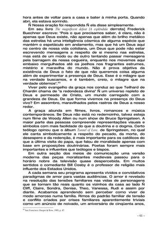 hora antes de voltar para a casa e bater à minha porta. Quando
abri, ela estava sorrindo.
    — Nossa oração foi respondida — ela disse simplesmente.
    Em seu livro The magnificent defeat [A esplêndida derrota] Frederick
Buechner escreve: "Pois o que precisamos saber, é claro, não é
apenas que Deus existe, não apenas que além do brilho metálico
das estrelas há uma inteligência cósmica de alguma espécie que
mantém o espetáculo em andamento, mas que há um Deus aqui
no centro de nossa vida cotidiana, um Deus que pode não estar
escrevendo mensagens a respeito de si mesmo nas estrelas,
mas está de um modo ou de outro tentando passar mensagens
pela barragem da nossa cegueira, enquanto nos movemos aqui
embaixo mergulhados até os joelhos nos fragrantes estrumes,
mistério e maravilha do mundo. Não é prova objetiva da
existência de Deus o fato de que não queremos coisa alguma
além de experimentar a presença de Deus. Esse é o milagre que
na verdade buscamos, e é também, creio, o milagre que na
verdade obtemos".43
    Viver pelo evangelho da graça nos conduz ao que Teilhard de
Chardin chama de "a redondeza divina" — um universo repleto de
Deus e permeado de Cristo, um mundo carregado com a
grandeza de Deus. De que forma vivemos na presença do Deus
vivo? Em assombro, maravilhados pelos rastros de Deus a nosso
redor.
    A graça abunda em filmes, livros, romances e música
contemporâneos. Se Deus não está no redemoinho, talvez esteja
num filme de Woody Allen ou num show de Bruce Springsteen. A
maior parte das pessoas compreende representações visuais e
símbolos com mais facilidade do que a doutrina e o dogma. Certo
teólogo opinou que o álbum Tunnel of Love, de Springsteen, no qual
ele canta simbolicamente a respeito do pecado, da morte, do
desespero e da redenção, é mais importante para os católicos do
que a última visita do papa, que falou de moralidade apenas com
base em proposições doutrinárias. Poetas foram sempre mais
importantes e influentes que teólogos e bispos.
    Em outra seção dos meios de comunicação uma versão
moderna das peças moralizantes medievais passou para o
horário nobre da televisão quase despercebida. Em muitos
sentidos o comediante Bill Cosby é o professor de religião mais
influente dos Estados Unidos.
    A cada semana seu programa apresenta vívidos e convidativos
paradigmas de amor para vastas audiências. O amor é revelado
na resolução das tensões familiares nas vidas de personagens
que se tornam tão reais quanto os vizinhos da casa ao lado —
Cliff, Claire, Sondra, Denise, Theo, Vanessa, Rudi e assim por
diante. Acabamos aprendendo sem perceber como viver de
modo amoroso numa família. Rimos do padrão familiar de tensão
e conflito criados por crises familiares aparentemente triviais
como um anúncio de noivado, um aniversário de cinqüenta anos,
43
     San Francisco: Harper & Row, 1985, p. 47.

                                                                   ~   61 ~
 