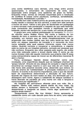 uma conta telefônica cara demais, uma briga entre jovens
apaixonados, o aniversário de casamento de avós, uma
separação entre amigos, uma epidemia de gripe na família.
Enquanto rimos, vemos as virtudes requeridas para a resolução
de conflitos — coisas como paciência, confiança, sensibilidade,
honestidade, flexibilidade e perdão.44
    A família tem sido matéria-prima de grande parte do humor de
Cosby desde o começo da sua carreira, e esse tem sido sempre
o humor do amor. Talvez o seu grau de doutorado em pedagogia
o tenha tornado mais ponderado a respeito do que está fazendo,
mais consciente das questões morais e espirituais que está
tratando, porém ele sempre foi, a seu modo, um veículo de graça.
   A graça tem uma notável participação no romance The moviegoer
do escritor sulino Walker Percy. Ele conta a história de um
viajante de trem a caminho de casa depois de um serviço bem-
sucedido, um homem que se sente inexplicavelmente mal na
proporção das muitas razões que tem para sentir-se bem. Ele
sofre um ataque repentino do coração e é removido do trem
numa estação pela qual passou inúmeras vezes mas nunca
visitou. Quando começa a recuperar a consciência, o viajante
está na cama de um hospital estranho, cercado por pessoas que
não conhece. Enquanto seu olhar passeia pelo quarto, ele avista
uma mão colocada sobre o lençol diante dele. É como se ele
nunca tivesse visto até aquele momento sua própria mão — essa
coisa extraordinária capaz de mover-se de diferentes maneiras —
abrir e fechar.
   Percy prossegue falando desse despertar como uma
revelação, uma experiência daquilo que os teólogos chamam de
"graça natural". Através do seu ataque do coração o viajante pôde
encontrar-se consigo mesmo e com sua vida de um modo que
não havia sido possível durante anos, absorvido que estava no
que ele chama de "cotidianidade". A provação restaurou-o a ele
mesmo. O evento é de enorme importância, pois o que ele decidir
fazer da experiência determinará a alocação do seu futuro.
Quando ele viajava de trem todos os dias, era dominado por um
desespero sem nome. Agora a catástrofe do ataque cardíaco o
havia liberado da paralisia de uma morte em vida e lançara-o
numa busca por significado.45
    No hospital ele permanece olhando para sua mão. Diz o
viajante: "Minha mão estava aberta diante do meu rosto. Os
dedos abriam e fechavam. Senti-me como Rip Van Winkle46
despertando e testando os ossos. Havia algo quebrado? Eu
estaria ainda inteiro?"
    "Despertando como Rip Van Winkle." Percy apresenta a
catástrofe como um rude sacudir para fora do sono, uma rajada
44
     Andrew M. GREELEY. God in popular culture. Chicago: The Thomas More Press, 1988, p. 124.
45
   Peter S. HAWKINS. The language of grace. Cambridge: Cowley Publications, 1983, p. 67,8. O autor analisa a ficção de Flannery
O'Connor, Walker Percy e Irish Murdock, examinando a linguagem da graça que eles utilizam para confrontar o leitor
moderno, a partir da premissa de que muitos termos tradicionais da graça perderam seu impacto.
46
   Personagem de uma história de Washinton Irving, que adormece debaixo de uma árvore e só acorda vinte anos depois. (N.
do T.)

                                                                                                                        ~   62 ~
 