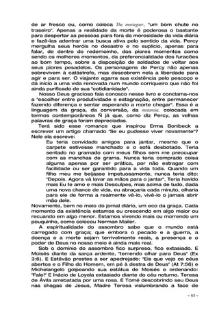 de ar fresco ou, como coloca The moviegoer, "um bom chute no
traseiro". Apenas a realidade da morte é poderosa o bastante
para despertar as pessoas para fora da morosidade da vida diária
e fazê-las adentrar uma busca ativa pelo sentido da vida. Percy
mergulha seus heróis no desastre e no suplício, apenas para
falar, de dentro do redemoinho, dos piores momentos como
sendo os melhores momentos, da preferencialidade dos furacões
ao bom tempo, sobre a disposição de soldados de voltar aos
seus piores pesadelos. Os personagens de Percy não apenas
sobrevivem à catástrofe, mas descobrem nela a liberdade para
agir e para ser. O viajante agarra sua existência pelo pescoço e
dá início a uma vida renovada num mundo corriqueiro que não foi
ainda purificado de sua "cotidianidade".
    Nosso Deus gracioso fala conosco nesse livro e conclama-nos
a "escolher entre produtividade e estagnação, entre permanecer
fazendo diferença e sentar esperando a morte chegar". Essa é a
linguagem da graça, da conversão, da metanoia, colocada em
termos contemporâneos — já que, como diz Percy, as velhas
palavras de graça foram depreciadas.
    Terá sido esse romance que inspirou Erma Bonibeck a
escrever um artigo chamado "Se eu pudesse viver novamente"?
Nele ela escreve:
       Eu teria convidado amigos para jantar, mesmo que o
       carpete estivesse manchado e o sofá desbotado. Teria
       sentado no gramado com meus filhos sem me preocupar
       com as manchas de grama. Nunca teria comprado coisa
       alguma apenas por ser prática, por não estragar com
       facilidade ou ser garantido para a vida toda. Quando um
       filho meu me beijasse impetuosamente, nunca teria dito:
       "Depois. Agora vá lavar as mãos para o jantar". Teria havido
       mais Eu te amo e mais Desculpes, mas acima de tudo, dada
       uma nova chance de vida, eu abraçaria cada minuto, olharia
       para ele de forma a realmente vê-lo, vivê-lo o jamais abrir
       mão dele.
Novamente, bem no meio do jornal diário, um eco da graça. Cada
momento da existência estamos ou crescendo em algo maior ou
recuando em algo menor. Estamos vivendo mais ou morrendo um
pouquinho, como colocou Norman Mailer.
    A espiritualidade do assombro sabe que o mundo está
carregado com graça; que embora o pecado e a guerra, a
doença e a morte sejam terrivelmente reais, a presença e o
poder de Deus no nosso meio é ainda mais real.
    Sob o domínio do assombro fico surpreso, fico extasiado. E
Moisés diante da sarça ardente, "temendo olhar para Deus" (Ex
3:6). E Estêvão prestes a ser apedrejado: "Eis que vejo os céus
abertos e o Filho do Homem, em pé à destra de Deus" (At 7:56) e
Michelangelo golpeando sua estátua de Moisés e ordenando:
"Fale!" E Inácio de Loyola extasiado diante do céu noturno. Teresa
de Ávila arrebatada por uma rosa. E Tomé descobrindo seu Deus
nas chagas de Jesus, Madre Teresa vislumbrando a face de

                                                              ~   63 ~
 