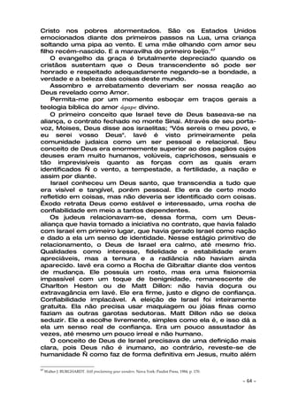 Cristo nos pobres atormentados. São os Estados Unidos
emocionados diante dos primeiros passos na Lua, uma criança
soltando uma pipa ao vento. E uma mãe olhando com amor seu
filho recém-nascido. E a maravilha do primeiro beijo.47
    O evangelho da graça é brutalmente depreciado quando os
cristãos sustentam que o Deus transcendente só pode ser
honrado e respeitado adequadamente negando-se a bondade, a
verdade e a beleza das coisas deste mundo.
    Assombro e arrebatamento deveriam ser nossa reação ao
Deus revelado como Amor.
    Permita-me por um momento esboçar em traços gerais a
teologia bíblica do amor ágape divino.
    O primeiro conceito que Israel teve de Deus baseava-se na
aliança, o contrato fechado no monte Sinai. Através de seu porta-
voz, Moises, Deus disse aos israelitas; "Vós sereis o meu povo, e
eu serei vosso Deus". Iavé é visto primeiramente pela
comunidade judaica como um ser pessoal e relacional. Seu
conceito de Deus era enormemente superior ao dos pagãos cujos
deuses eram muito humanos, volúveis, caprichosos, sensuais e
tão imprevisíveis quanto as forças com as quais eram
identificados — o vento, a tempestade, a fertilidade, a nação e
assim por diante.
    Israel conheceu um Deus santo, que transcendia a tudo que
era visível e tangível, porém pessoal. Ele era de certo modo
refletido em coisas, mas não deveria ser identificado com coisas.
Êxodo retrata Deus como estável e interessado, uma rocha de
confiabilidade em meio a tantos dependentes.
    Os judeus relacionavam-se, dessa forma, com um Deus-
aliança que havia tomado a iniciativa no contrato, que havia falado
com Israel em primeiro lugar, que havia gerado Israel como nação
e dado a ela um senso de identidade. Nesse estágio primitivo de
relacionamento, o Deus de Israel era calmo, até mesmo frio.
Qualidades como interesse, fidelidade e estabilidade eram
apreciáveis, mas a ternura e a radiância não haviam ainda
aparecido. Iavé era como a Rocha de Gibraltar diante dos ventos
de mudança. Ele possuía um rosto, mas era uma fisionomia
impassível com um toque de benignidade, remanescente de
Charlton Heston ou de Matt Dillon: não havia doçura ou
extravagância em Iavé. Ele era firme, justo e digno de confiança.
Confiabilidade implacável. A eleição de Israel foi inteiramente
gratuita. Ela não precisa usar maquiagem ou jóias finas como
faziam as outras garotas sedutoras. Matt Dillon não se deixa
seduzir. Ele a escolhe livremente, simples como ela é, e isso dá a
ela um senso real de confiança. Era um pouco assustador às
vezes, até mesmo um pouco irreal e não humano.
    O conceito de Deus de Israel precisava de uma definição mais
clara, pois Deus não é inumano, ao contrário, reveste-se de
humanidade — como faz de forma definitiva em Jesus, muito além

47
     Walter J. BURGHARDT. Still proclaiming your wonders. Nova York: Paulist Press, 1984, p. 170.

                                                                                                    ~   64 ~
 