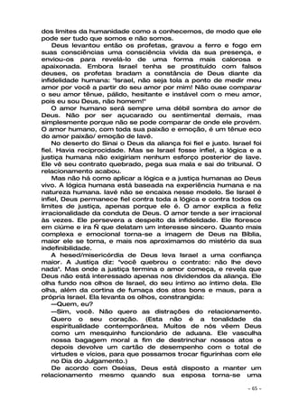 dos limites da humanidade como a conhecemos, de modo que ele
pode ser tudo que somos e não somos.
    Deus levantou então os profetas, gravou a ferro e fogo em
suas consciências uma consciência vívida da sua presença, e
enviou-os para revelá-lo de uma forma mais calorosa e
apaixonada. Embora Israel tenha se prostituído com falsos
deuses, os profetas bradam a constância de Deus diante da
infidelidade humana: "Israel, não seja tola a ponto de medir meu
amor por você a partir do seu amor por mim! Não ouse comparar
o seu amor tênue, pálido, hesitante e instável com o meu amor,
pois eu sou Deus, não homem!"
    O amor humano será sempre uma débil sombra do amor de
Deus. Não por ser açucarado ou sentimental demais, mas
simplesmente porque não se pode comparar de onde ele provém.
O amor humano, com toda sua paixão e emoção, é um tênue eco
do amor paixão/ emoção de Iavé.
    No deserto do Sinai o Deus da aliança foi fiel e justo. Israel foi
fiel. Havia reciprocidade. Mas se Israel fosse infiel, a lógica e a
justiça humana não exigiriam nenhum esforço posterior de Iave.
Ele vê seu contrato quebrado, pega sua mala e sai do tribunal. O
relacionamento acabou.
    Mas não há como aplicar a lógica e a justiça humanas ao Deus
vivo. A lógica humana está baseada na experiência humana e na
natureza humana. Iavé não se encaixa nesse modelo. Se Israel é
infiel, Deus permanece fiel contra toda a lógica e contra todos os
limites de justiça, apenas porque ele é. O amor explica a feliz
irracionalidade da conduta de Deus. O amor tende a ser irracional
às vezes. Ele persevera a despeito da infidelidade. Ele floresce
em ciúme e ira — que delatam um interesse sincero. Quanto mais
complexa e emocional torna-se a imagem de Deus na Bíblia,
maior ele se torna, e mais nos aproximamos do mistério da sua
indefinibilidade.
    A hesed/misericórdia de Deus leva Israel a uma confiança
maior. A Justiça diz: "você quebrou o contrato: não lhe devo
nada". Mas onde a justiça termina o amor começa, e revela que
Deus não está interessado apenas nos dividendos da aliança. Ele
olha fundo nos olhos de Israel, do seu íntimo ao íntimo dela. Ele
olha, além da cortina de fumaça dos atos bons e maus, para a
própria Israel. Ela levanta os olhos, constrangida:
    —Quem, eu?
    —Sim, você. Não quero as distrações do relacionamento.
    Quero o seu coração. (Esta não é a tonalidade da
    espiritualidade contemporânea. Muitos de nós vêem Deus
    como um mesquinho funcionário de aduana. Ele vasculha
    nossa bagagem moral a fim de destrinchar nossos atos e
    depois devolve um cartão de desempenho com o total de
    virtudes e vícios, para que possamos trocar figurinhas com ele
    no Dia do Julgamento.)
    De acordo com Oséias, Deus está disposto a manter um
relacionamento mesmo quando sua esposa torna-se uma

                                                                 ~   65 ~
 