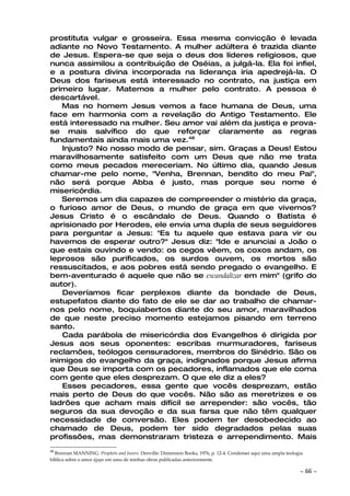 prostituta vulgar e grosseira. Essa mesma convicção é levada
adiante no Novo Testamento. A mulher adúltera é trazida diante
de Jesus. Espera-se que seja o deus dos líderes religiosos, que
nunca assimilou a contribuição de Oséias, a julgá-la. Ela foi infiel,
e a postura divina incorporada na liderança iria apedrejá-la. O
Deus dos fariseus está interessado no contrato, na justiça em
primeiro lugar. Matemos a mulher pelo contrato. A pessoa é
descartável.
   Mas no homem Jesus vemos a face humana de Deus, uma
face em harmonia com a revelação do Antigo Testamento. Ele
está interessado na mulher. Seu amor vai além da justiça e prova-
se mais salvífico do que reforçar claramente as regras
fundamentais ainda mais uma vez.48
   Injusto? No nosso modo de pensar, sim. Graças a Deus! Estou
maravilhosamente satisfeito com um Deus que não me trata
como meus pecados mereceriam. No último dia, quando Jesus
chamar-me pelo nome, "Venha, Brennan, bendito do meu Pai",
não será porque Abba é justo, mas porque seu nome é
misericórdia.
   Seremos um dia capazes de compreender o mistério da graça,
o furioso amor de Deus, o mundo de graça em que vivemos?
Jesus Cristo é o escândalo de Deus. Quando o Batista é
aprisionado por Herodes, ele envia uma dupla de seus seguidores
para perguntar a Jesus: "Es tu aquele que estava para vir ou
havemos de esperar outro?" Jesus diz: "Ide e anunciai a João o
que estais ouvindo e vendo: os cegos vêem, os coxos andam, os
leprosos são purificados, os surdos ouvem, os mortos são
ressuscitados, e aos pobres está sendo pregado o evangelho. E
bem-aventurado é aquele que não se escandalizar em mim" (grifo do
autor).
   Deveríamos ficar perplexos diante da bondade de Deus,
estupefatos diante do fato de ele se dar ao trabalho de chamar-
nos pelo nome, boquiabertos diante do seu amor, maravilhados
de que neste preciso momento estejamos pisando em terreno
santo.
   Cada parábola de misericórdia dos Evangelhos é dirigida por
Jesus aos seus oponentes: escribas murmuradores, fariseus
reclamões, teólogos censuradores, membros do Sinédrio. São os
inimigos do evangelho da graça, indignados porque Jesus afirma
que Deus se importa com os pecadores, inflamados que ele coma
com gente que eles desprezam. O que ele diz a eles?
   Esses pecadores, essa gente que vocês desprezam, estão
mais perto de Deus do que vocês. Não são as meretrizes e os
ladrões que acham mais difícil se arrepender: são vocês, tão
seguros da sua devoção e da sua farsa que não têm qualquer
necessidade de conversão. Eles podem ter desobedecido ao
chamado de Deus, podem ter sido degradados pelas suas
profissões, mas demonstraram tristeza e arrependimento. Mais
48
  Brennan MANNING. Prophets and lovers. Denville: Dimension Books, 1976, p. 12-4. Condensei aqui uma ampla teologia
bíblica sobre o amor ágape em uma de minhas obras publicadas anteriormente.

                                                                                                                 ~    66 ~
 