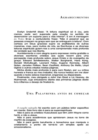 AGRADECIMENTOS



    Evelyn Underhill disse: "A leitura espiritual só é (ou, pelo
menos, pode ser) superada pela oração no sentido de
desenvolver um suporte para a vida interior". E em A mensagem
dos Wesleys lê-se a contundente frase: "Não é possível que as
pessoas cresçam na graça sem que se entreguem à leitura". Com
certeza um Deus gracioso supre os analfabetos de outras
maneiras, mas, para muitos de nós, as Escrituras e as diversas
leituras espirituais guiam-nos a uma compreensão mais profunda
da verdade que nos liberta.
    Humildemente e com alegria quero expressar minha gratidão a
diversos escritores cristãos aos quais recorri para uma
percepção mais profunda sobre Jesus Cristo e do evangelho da
graça: Edward Schillebeeckx, Walter Burghardt, Hans Küng,
Donald McCullough, Leonard Foley, Eugene Kennedy, Albert
Nolan, Jaroslav Pelikan, Sean Caulfield, Anthony De Mello, Lloyd
Ogilvie e outros citados nestas páginas.
    Minha dívida mais profunda é para com Roslyn, por SUA crítica
honesta e franca ao meu trabalho. Ela nunca hesitou em me dizer
quando o texto estava insensível, enganoso ou disparatado.
    Finalmente, meu obrigado a John Van Diest e Liz Heaney, da
Mulrnomah, cujo entusiasmo diante das primeiras páginas deste
livro inflamou o desejo de finalizá-lo.




           UMA PALAVRINHA                ANTES DE COMEÇAR




   O evangelho maltrapilho foi escrito com um público leitor específico
em mente. Este livro não é para os superespirituais.
   Não é para os cristãos musculosos que têm John Wayne como
herói, e não a Jesus.
   Não é para acadêmicos que aprisionam Jesus na torre de
marfim da exegese.
   Não é para gente barulhenta e bonachona que manipula o
cristianismo a ponto de torná-lo um simples apelo ao
emocionalismo.

                                                                   ~   7~
 