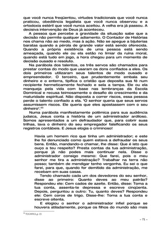 que você nunca freqüentou, virtudes tradicionais que você nunca
praticou, obediência legalista que você nunca observou e a
ortodoxia estéril que você nunca aceitou. A velha era já passou. A
decisiva intervenção de Deus já aconteceu.
    A pessoa que percebe a gravidade da situação sabe que a
decisão não permite qualquer adiamento. O Contador de Histórias
nos chama não ao medo, mas à ação. Não se apegue a bijuterias
baratas quando a pérola de grande valor está sendo oferecida.
Quando a própria existência de uma pessoa está sendo
ameaçada, quando ele ou ela estão no limiar da ruína moral,
quando está tudo em jogo, a hora chegou para um momento de
decisão ousado e resoluto.
     Na parábola dos talentos, os três servos são chamados para
prestar contas do modo que usaram os dons confiados a eles. Os
dois primeiros utilizaram seus talentos de modo ousado e
empreendedor. O terceiro, que prudentemente embala seu
dinheiro e o enterra, tipifica o cristão que deposita sua fé num
recipiente hermeticamente fechado e sela a tampa. Ele ou ela
manqueja pela vida com base nas lembranças da Escola
Dominical e recusa teimosamente o desafio do crescimento e da
maturidade espiritual. Não disposta a correr riscos, essa pessoa
perde o talento confiado a ela. "O senhor queria que seus servos
assumissem riscos. Ele queria que eles apostassem com o seu
dinheiro".53
     Numa parábola manifestamente polêmica para sua audiência
judaica, Jesus conta a história de um administrador ardiloso.
Somos apresentados a um defraudador que, para cobrir suas
trilhas, lava o dinheiro do seu empregador falsificando os seus
registros contábeis. E Jesus elogia o criminoso!

            Havia um homem rico que tinha um administrador; e este
            lhe foi denunciado como quem estava a defraudar os seus
            bens. Então, mandando-o chamar, lhe disse: Que é isto que
            ouço a teu respeito? Presta contas da tua administração,
            porque já não podes mais continuar nela. Disse o
            administrador consigo mesmo: Que farei, pois o meu
            senhor me tira a administração? Trabalhar na terra não
            posso; também de mendigar tenho vergonha. Eu sei o que
            farei, para que, quando for demitido da administração, me
            recebam em suas casas.
               Tendo chamado cada um dos devedores do seu senhor,
            disse ao primeiro: Quanto deves ao meu patrão?
            Respondeu ele: Cem cados de azeite. Então, disse: Toma a
            tua conta, assenta-te depressa e escreve cinqüenta.
            Depois, perguntou a outro: Tu, quanto deves? Respondeu
            ele: Cem coros de trigo. Disse-lhe: Toma a tua conta e
            escreve oitenta.
               E elogiou o senhor o administrador infiel porque se
            houvera atiladamente, porque os filhos do mundo são mais
53
     TUGWELL(p. 23.

                                                                 ~   71 ~
 