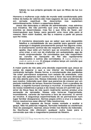 hábeis na sua própria geração do que os filhos da luz (Lc
           16:1-8).

Homens e mulheres cuja visão de mundo está condicionado pelo
índice da bolsa de valores são mais sagazes do que os discípulos
em    jornada    espiritual. Os   descrentes   nos   suplantam
estrondosamente. Imitem a esperteza deles!
   Jesus não desculpou a atitude do administrador, mas admirou
sua iniciativa. Ele não permitiu que uma trágica seqüência de
eventos se desenrolasse, mas fez o que tinha de fazer, por
inescrupuloso que fosse, para garantir uma nova vida para si
mesmo. Sem nutrir ilusões, ele faz o máximo a partir do pouco
que lhe resta.

           O mordomo desonesto que ao saber que será despedido
           falsifica a contabilidade do seu padrão para garantir outro
           emprego é elogiado precisamente porque fez alguma coisa.
           O ensinamento central não diz respeito à moralidade, mas à
           apatia. Aqui está um homem que se encontra em meio a
           uma crise, e em vez de chafurdar em autopiedade, age de
           modo empreendedor. Os convidados que não respondem
           ao convite do banquete do Rei são rapidamente
           dispensados e outros são convidados. A resposta imediata é o
           estado de espírito do reino. O choque criativo lança um convite que
           leva a decisão e ação".54

A maior parte de nós adia uma decisão esperando que Jesus se
canse de esperar e que a voz interior da Verdade acabe
contraindo laringite. Dessa forma, a conclamação das parábolas
"de crise" permanece suspensa num estado de ansiedade, uma
vez que não optamos nem contra nem a favor da nova dimensão
de vida aberta para nós. Nossa indecisão cria mais problemas do
que resolve. Indecisão quer dizer que paramos de crescer por um
período indefinido de tempo; ficamos travados. Com a paralisia da
análise, o espírito humano começa a murchar. A consciência clara
da nossa resistência à graça e da nossa recusa em permitir que o
amor de Deus faça de nós quem realmente somos produz uma
sensação de opressão. Nossa vida toma-se fragmentada,
inconsistente, carente de harmonia e fora de sincronia. O verme
se revolve. A segurança experimentada de se permanecer num
lugar familiar desaparece. Somos pegos entre a cruz e a espada.
Como resolvemos esse dilema? Não resolvemos.
    Não somos capazes de forçar nossa vontade a aceitar a
graça. Não há palavras mágicas, fórmulas testadas ou esotéricos
ritos de passagem. Apenas Jesus Cristo nos liberta da indecisão.
As Escrituras não oferecem qualquer outra base para a
conversão que não o magnetismo pessoal do Mestre.


54
  John SHEA. Stories of God. Chicago: Thomas More Press, 1978, p. 187. Um dos pensadores mais originais e criativos da igreja
contemporânea.

                                                                                                                      ~   72 ~
 