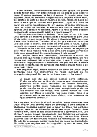 Certa manhã, misteriosamente movido pela graça, um jovem
decide tentar orar. Por cinco minutos ele se dispõe a se expor e
calar. E Jesus sussurra: "A hora é agora. O mundo irreal dos
sapatos Gucci, de sorvetes Häagen-Dazs e de jeans Calvin Klein,
de coletes de pele de castor, tapetes persas, roupa de baixo de
seda e da Copa do Mundo está passando. Agora é a hora de
parar de correr freneticamente em quatro direções diferentes,
como o cavalo de Lancelot, e lembrar em meio à quietude que
apenas uma coisa e necessária. Agora é a hora de uma decisão
pessoal e de uma resposta criativa a minha palavra".
   "Deixe-me contar-lhe uma história. Certo ano um rico tolo teve
uma colheita de altíssima produtividade e fez provisões para uma
ainda maior no ano seguinte. Ele disse a si mesmo: ‘Rapaz, você
é um cara fantástico. Trabalhou duro, fez por merecer tudo que
veio até você e encheu sua cesta de ovos para o futuro. Agora
pegue leve, coma à vontade, beba até cair e aproveite a vida’Ó.
   "Naquela noite meu Pai despedaçou o senso de segurança
dele: 'Tolo! Esta mesma noite a sua alma será exigida de você; e
todo esse seu patrimônio, quem desfrutará dele agora?'"
   Na oração Jesus nos desacelera, ensina-nos a contar os
poucos dias que temos e presenteia-nos com sabedoria. Ele nos
revela que estamos tão envolvidos com o que é urgente que
acabamos negligenciando o essencial. Ele põe um fim a nossa
indecisão e liberta-nos da opressão dos falsos prazos finais e de
uma visão míope.
   Em segundo lugar, nossa resposta ao amor de Jesus exige
confiança. Nós nos afiançamos no nosso currículo ou no
evangelho da graça? De que forma lidamos com o fracasso?

             A graça nos diz que somos aceitos como estamos.
             Podemos não ser o tipo de pessoa que desejaríamos,
             podemos estar muito distantes de nossos objetivos,
             podemos contar mais fracassos do que realizações,
             podemos não ser ricos, poderosos ou espirituais, podemos
             até mesmo não ser felizes, mas somos apesar de tudo
             aceitos por Deus e seguros nas suas mãos. Essa é a
             promessa feita a nós em Jesus Cristo, uma promessa na
             qual podemos confiar".55

Para aqueles de nós cuja vida é um sério desapontamento para
Deus, requer uma enorme dose de confiança e uma arrojada e
obstinada resolução aceitar que o amor de Deus não conhece
qualquer sombra de alteração ou de mudança. Quando disse
"Vinde a mim, todos os que estais cansados e oprimidos, e eu vos
aliviarei", Jesus estava pressupondo que ficaríamos cansados,
desencorajados e desanimados ao longo do caminho. Essas
palavras são um testemunho tocante da humanidade de Jesus.
Ele não tinha qualquer noção romântica do custo do discipulado.
Ele sabia que segui-lo era tão pragmático quanto o dever, tão
55
     Donald W. McCULLOUGH. Walking from the American dream, p. 122.

                                                                      ~   73 ~
 