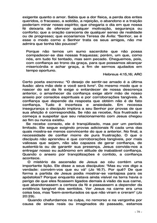 exigente quanto o amor. Sabia que a dor física, a perda dos entes
queridos, o fracasso, a solidão, a rejeição, o abandono e a traição
poderiam minar nosso espírito; que chegaria o dia em que nossa
fé deixaria de oferecer qualquer motivação, segurança ou
conforto; que a oração careceria de qualquer senso de realidade
ou de progresso; que ecoaríamos Teresa de Ávila: "Senhor, se é
esse o modo como o Senhor trata os seus amigos, não me
admira que tenha tão poucos!"

  Porque não temos um sumo sacerdote que não possa
  compadecer-se das nossas fraquezas; porém, um que, como
  nós, em tudo foi tentado, mas sem pecado. Cheguemos, pois,
  com confiança ao trono da graça, para que possamos alcançar
  misericórdia e achar graça, a fim de sermos ajudados em
  tempo oportuno.
                                          Hebreus 4:15,16; ARC

Certo poeta escreveu: "O desejo de sentir-se amado é a última
ilusão: abra mão dele e você será livre". Do mesmo modo que o
nascer do sol da fé exige o entardecer de nossa descrença
anterior, o amanhecer da confiança exige abrir mão de nosso
anseio por consolos espirituais e por corroborações tangíveis. A
confiança que depende da resposta que obtém não é de fato
confiança. Tudo é incerteza e ansiedade. Em receosa
insegurança o discípulo implora a seu Senhor por provas de que
sua afeição é correspondida. Se não as recebe, fica frustrado e
começa a suspeitar que seu relacionamento com Jesus chegou
ao fim ou nunca existiu.
   Se recebe consolo, ele é tranqüilizado, mas por um período
limitado. Ele segue exigindo provas adicionais — cada uma das
quais mostra-se menos convincente do que a anterior. No final, a
necessidade de confiar morre de pura frustração. O que o
discípulo não aprendeu é que corroborações tangíveis, por mais
valiosas que sejam, não são capazes de gerar confiança, de
sustentá-la ou de garantir sua presença. Jesus convida-nos a
entregar nosso eu autônomo em atitude de inabalável confiança.
Quando o anseio por tranqüilizações é contido, a confiança
acontece.
    O mistério da ascensão de Jesus ao céu contém uma
importante lição. Ele disse a seus discípulos: "Mas eu vos digo a
verdade: convém-vos que eu vá" (Jo 16:7). Por quê? De que
forma a partida de Jesus podia mostrar-se vantajosa para os
apóstolos? Porque enquanto estava ainda visível na terra havia o
perigo de que eles ficassem ligados demais à visão da sua carne,
que abandonassem a certeza da fé e passassem a depender da
evidência tangível dos sentidos. Ver Jesus na carne era uma
coisa boa, mas "bem-aventurados os que não viram e creram" (Jo
20:29).
    Quando chafurdamos na culpa, no remorso e na vergonha por
causa de sinais reais ou imaginados do passado, estamos

                                                              ~   74 ~
 