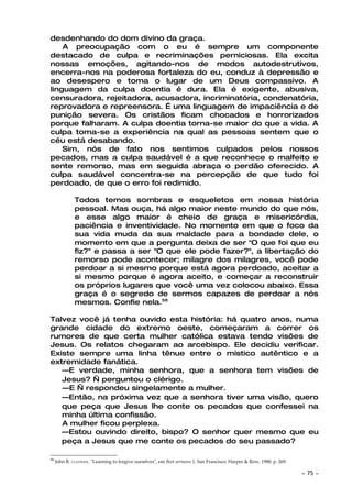 desdenhando do dom divino da graça.
    A preocupação com o eu é sempre um componente
destacado de culpa e recriminações perniciosas. Ela excita
nossas emoções, agitando-nos de modos autodestrutivos,
encerra-nos na poderosa fortaleza do eu, conduz à depressão e
ao desespero e toma o lugar de um Deus compassivo. A
linguagem da culpa doentia é dura. Ela é exigente, abusiva,
censuradora, rejeitadora, acusadora, incriminatória, condenatória,
reprovadora e repreensora. É uma linguagem de impaciência e de
punição severa. Os cristãos ficam chocados e horrorizados
porque falharam. A culpa doentia torna-se maior do que a vida. A
culpa toma-se a experiência na qual as pessoas sentem que o
céu está desabando.
    Sim, nós de fato nos sentimos culpados pelos nossos
pecados, mas a culpa saudável é a que reconhece o malfeito e
sente remorso, mas em seguida abraça o perdão oferecido. A
culpa saudável concentra-se na percepção de que tudo foi
perdoado, de que o erro foi redimido.

              Todos temos sombras e esqueletos em nossa história
              pessoal. Mas ouça, há algo maior neste mundo do que nós,
              e esse algo maior é cheio de graça e misericórdia,
              paciência e inventividade. No momento em que o foco da
              sua vida muda da sua maldade para a bondade dele, o
              momento em que a pergunta deixa de ser "O que foi que eu
              fiz?" e passa a ser "O que ele pode fazer?", a libertação do
              remorso pode acontecer; milagre dos milagres, você pode
              perdoar a si mesmo porque está agora perdoado, aceitar a
              si mesmo porque é agora aceito, e começar a reconstruir
              os próprios lugares que você uma vez colocou abaixo. Essa
              graça é o segredo de sermos capazes de perdoar a nós
              mesmos. Confie nela.56

Talvez você já tenha ouvido esta história: há quatro anos, numa
grande cidade do extremo oeste, começaram a correr os
rumores de que certa mulher católica estava tendo visões de
Jesus. Os relatos chegaram ao arcebispo. Ele decidiu verificar.
Existe sempre uma linha tênue entre o místico autêntico e a
extremidade fanática.
   —E verdade, minha senhora, que a senhora tem visões de
   Jesus? — perguntou o clérigo.
   —E — respondeu singelamente a mulher.
   —Então, na próxima vez que a senhora tiver uma visão, quero
   que peça que Jesus lhe conte os pecados que confessei na
   minha última confissão.
   A mulher ficou perplexa.
   —Estou ouvindo direito, bispo? O senhor quer mesmo que eu
   peça a Jesus que me conte os pecados do seu passado?

56
     John R. CLAYPOOL. "Learning to forgive ourselves", em Best sermons 1. San Francisco: Harper & Row, 1988, p. 269.

                                                                                                                        ~   75 ~
 