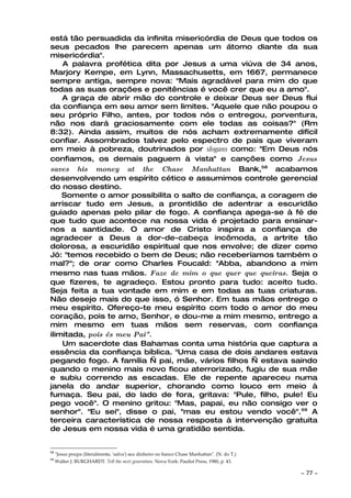 está tão persuadida da infinita misericórdia de Deus que todos os
seus pecados lhe parecem apenas um átomo diante da sua
misericórdia".
    A palavra profética dita por Jesus a uma viúva de 34 anos,
Marjory Kempe, em Lynn, Massachusetts, em 1667, permanece
sempre antiga, sempre nova: "Mais agradável para mim do que
todas as suas orações e penitências é você crer que eu a amo".
    A graça de abrir mão do controle e deixar Deus ser Deus flui
da confiança em seu amor sem limites. "Aquele que não poupou o
seu próprio Filho, antes, por todos nós o entregou, porventura,
não nos dará graciosamente com ele todas as coisas?" (Rm
8:32). Ainda assim, muitos de nós acham extremamente difícil
confiar. Assombrados talvez pelo espectro de pais que viveram
em meio à pobreza, doutrinados por slogans como: "Em Deus nós
confiamos, os demais paguem à vista" e canções como Jesus
saves his money at the Chase Manhattan Bank,58 acabamos
desenvolvendo um espírito cético e assumimos controle gerencial
do nosso destino.
    Somente o amor possibilita o salto de confiança, a coragem de
arriscar tudo em Jesus, a prontidão de adentrar a escuridão
guiado apenas pelo pilar de fogo. A confiança apega-se à fé de
que tudo que acontece na nossa vida é projetado para ensinar-
nos a santidade. O amor de Cristo inspira a confiança de
agradecer a Deus a dor-de-cabeça incômoda, a artrite tão
dolorosa, a escuridão espiritual que nos envolve; de dizer como
Jó: "temos recebido o bem de Deus; não receberíamos também o
mal?"; de orar como Charles Foucald: "Abba, abandono a mim
mesmo nas tuas mãos. Faze de mim o que quer que queiras. Seja o
que fizeres, te agradeço. Estou pronto para tudo: aceito tudo.
Seja feita a tua vontade em mim e em todas as tuas criaturas.
Não desejo mais do que isso, ó Senhor. Em tuas mãos entrego o
meu espírito. Ofereço-te meu espírito com todo o amor do meu
coração, pois te amo, Senhor, e dou-me a mim mesmo, entrego a
mim mesmo em tuas mãos sem reservas, com confiança
ilimitada, pois és meu Pai".
    Um sacerdote das Bahamas conta uma história que captura a
essência da confiança bíblica. "Uma casa de dois andares estava
pegando fogo. A família — pai, mãe, vários filhos — estava saindo
quando o menino mais novo ficou aterrorizado, fugiu de sua mãe
e subiu correndo as escadas. Ele de repente apareceu numa
janela do andar superior, chorando como louco em meio à
fumaça. Seu pai, do lado de fora, gritava: "Pule, filho, pule! Eu
pego você". O menino gritou: "Mas, papai, eu não consigo ver o
senhor". "Eu sei", disse o pai, "mas eu estou vendo você". 59 A
terceira característica de nossa resposta à intervenção gratuita
de Jesus em nossa vida é uma gratidão sentida.


58
     "Jesus poupa (literalmente, 'salva') seu dinheiro no banco Chase Manhattan". (N. do T.)
59
     Walter J. BURGHARDT. Tell the next generation. Nova York: Paulist Press, 1980, p. 43.

                                                                                               ~   77 ~
 