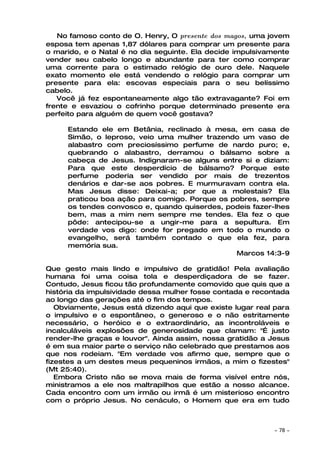 No famoso conto de O. Henry, O presente dos magos, uma jovem
esposa tem apenas 1,87 dólares para comprar um presente para
o marido, e o Natal é no dia seguinte. Ela decide impulsivamente
vender seu cabelo longo e abundante para ter como comprar
uma corrente para o estimado relógio de ouro dele. Naquele
exato momento ele está vendendo o relógio para comprar um
presente para ela: escovas especiais para o seu belíssimo
cabelo.
   Você já fez espontaneamente algo tão extravagante? Foi em
frente e esvaziou o cofrinho porque determinado presente era
perfeito para alguém de quem você gostava?

     Estando ele em Betânia, reclinado à mesa, em casa de
     Simão, o leproso, veio uma mulher trazendo um vaso de
     alabastro com preciosíssimo perfume de nardo puro; e,
     quebrando o alabastro, derramou o bálsamo sobre a
     cabeça de Jesus. Indignaram-se alguns entre si e diziam:
     Para que este desperdício de bálsamo? Porque este
     perfume poderia ser vendido por mais de trezentos
     denários e dar-se aos pobres. E murmuravam contra ela.
     Mas Jesus disse: Deixai-a; por que a molestais? Ela
     praticou boa ação para comigo. Porque os pobres, sempre
     os tendes convosco e, quando quiserdes, podeis fazer-lhes
     bem, mas a mim nem sempre me tendes. Ela fez o que
     pôde: antecipou-se a ungir-me para a sepultura. Em
     verdade vos digo: onde for pregado em todo o mundo o
     evangelho, será também contado o que ela fez, para
     memória sua.
                                               Marcos 14:3-9

Que gesto mais lindo e impulsivo de gratidão! Pela avaliação
humana foi uma coisa tola e desperdiçadora de se fazer.
Contudo, Jesus ficou tão profundamente comovido que quis que a
história da impulsividade dessa mulher fosse contada e recontada
ao longo das gerações até o fim dos tempos.
   Obviamente, Jesus está dizendo aqui que existe lugar real para
o impulsivo e o espontâneo, o generoso e o não estritamente
necessário, o heróico e o extraordinário, as incontroláveis e
incalculáveis explosões de generosidade que clamam: "É justo
render-lhe graças e louvor". Ainda assim, nossa gratidão a Jesus
é em sua maior parte o serviço não celebrado que prestamos aos
que nos rodeiam. "Em verdade vos afirmo que, sempre que o
fizestes a um destes meus pequeninos irmãos, a mim o fizestes"
(Mt 25:40).
   Embora Cristo não se mova mais de forma visível entre nós,
ministramos a ele nos maltrapilhos que estão a nosso alcance.
Cada encontro com um irmão ou irmã é um misterioso encontro
com o próprio Jesus. No cenáculo, o Homem que era em tudo



                                                            ~   78 ~
 