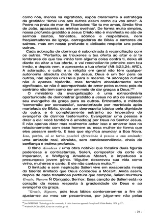 como nós, menos na ingratidão, expôs claramente a estratégia
da gratidão: "Amai uns aos outros assim como eu vos amei". A
Pedro na praia do mar de Tiberíades: "Se tu me amas, Simão filho
de João, apascenta as minhas ovelhas". De forma muito simples,
nossa profunda gratidão a Jesus Cristo não é manifesta no ato de
sermos     castos,   honestos,    sóbrios    e   respeitáveis,   nem
freqüentadores de igreja, carregadores de Bíblia e cantores de
salmos, mas em nosso profundo e delicado respeito uns pelos
outros.
  Cada adoração de domingo é subordinada à reconciliação com
os outros. "Portanto, se trouxeres a tua oferta ao altar e aí te
lembrares de que teu irmão tem alguma coisa contra ti, deixa ali
diante do altar a tua oferta, e vai reconciliar-te primeiro com teu
irmão, e depois vem, e apresenta a tua oferta" (Mt 5:23,24; ARC).
A adoração, o culto e a religião em geral não têm qualquer
autonomia absoluta diante de Jesus. Deus é um Ser para os
outros, não apenas um Deus para si mesmo. "A adoração cultual
não é apenas hipócrita, mas também absolutamente sem
significado, se não é acompanhada de amor pelos outros; pois do
contrário não tem como ser um meio de dar graças a Deus."60
   O    ministério da evangelização         é uma      extraordinária
oportunidade de demonstrar gratidão a Jesus no ato de repassar
seu evangelho da graça para os outros. Entretanto, o método
"conversão por concussão", caracterizado por martelada após
martelada de Bíblia, delata um desrespeito básico pela dignidade
do outro, e é completamente estranho ao imperativo do
evangelho de darmos testemunho. Evangelizar uma pessoa é
dizer a ela: você também é amado(a) por Deus no Senhor Jesus.
E não apenas dizer mas realmente achar isso e amarrar isso no
relacionamento com esse homem ou essa mulher de forma que
eles possam senti-lo. E isso que significa anunciar a Boa Nova.
Isso, porém, só se torna possível oferecendo à pessoa a sua amizade;
uma amizade real, altruísta, sem condescendência, cheia de
confiança e estima profunda.
   O filme Amadeus é uma obra notável que focaliza duas figuras
poderosas e contrastantes, Salieri, compositor da corte do
Imperador, e Wolfgang Amadeus Mozart, o impetuoso e
presunçoso jovem gênio. "Alguém descreveu sua vida como
vinho, mulheres e canto. E ele não cantava muito."61
   O limitado e sem inspiração Salieri vive em exasperada inveja
do talento ilimitado que Deus concedeu a Mozart. Ainda assim,
depois de cada trabalhosa partitura que compõe, Salieri murmura
Grazie, Signore — Obrigado, Senhor. Essa canção de Salieri está no
coração da nossa resposta à graciosidade de Deus e ao
evangelho da graça.
   "Grazie, Signore, pois teus lábios contorceram-se a fim de
ajustar-se ao meu ser pecaminoso, por julgar-me não pelas
60
     Jon SOBRINO. Christolvgy at the crossroads, A Latin American approach. Maryknoll: Orbis Books, 1978, p. 171.
61
     Walter BURGHARDT. Grace on crutches, p. 43.

                                                                                                                    ~   79 ~
 
