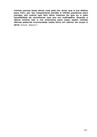 minhas parcas boas obras mas pelo teu amor que é tua dádiva
para mim, por teu insuportável perdão e infinita paciência para
comigo, por outros que têm dons maiores do que eu e pela
honestidade de reconhecer que sou um maltrapilho. Quando a
última cortina cair e me chamares para casa, sejam minhas
últimas palavras murmuradas nesta terra um clamor de corpo e
alma: Grazie, Signore".




                                                           ~   80 ~
 