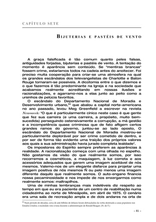 CAPÍTULO SETE


                                   BIJUTERIAS                        E PASTÉIS DE VENTO




   A graça falsificada é tão comum quanto peles falsas,
antiguidades forjadas, bijuterias e pastéis de vento. A tentação do
momento é aparência sem conteúdo. Se "mentiras brancas"
fossem crime, estaríamos todos na cadeia antes do anoitecer. Foi
preciso muita cooperação para criar-se uma atmosfera na qual
os grandes escândalos dos televangelistas de Charlotte e Baton
Rouge tornaram-se possíveis. A dicotomia entre o que dizemos e
o que fazemos é tão predominante na Igreja e na sociedade que
acabamos realmente acreditando em nossas ilusões e
racionalizações, e agarramo-nos a elas junto ao peito como a
ursinhos de pelúcia favoritos.
   O escândalo do Departamento Nacional de Moradia e
Desenvolvimento urbano,62 que abalou a capital norte-americana
no ano passado, levou Meg Greenfield a escrever na revista
Newsweek: "O que é particularmente cínico neste caso é que gente
que fez sua carreira (e uma carreira, a propósito, muito bem-
sucedida) perseguindo ostensivamente a corrupção, a má gestão
e a incompetência quase criminosa que de fato afligem certos
grandes ramos do governo, juntou-se ao lado oposto, O
escândalo do Departamento Nacional de Moradia mostrou-se
particularmente deplorável por ser crime cometido de dentro, e
por ser de forma tão evidente uma traição dos próprios valores
aos quais a sua administração havia jurado completa lealdade".
   Os impostores do Espírito sempre preferem as aparências à
realidade. A racionalização começa com uma olhada no espelho.
Não gostamos da visão do que realmente somos, por isso
recorremos a cosméticos, a maquiagem, à luz correta e aos
acessórios adequados que gerem uma imagem aceitável de nós
mesmos. Valemo-nos de um elegante disfarce para projetar uma
imagem positiva de nós mesmos — ou pelo menos uma imagem
diferente daquilo que realmente somos. O auto-engano financia
nossa pecaminosidade e nos impede de nos enxergarmos como
realmente somos: maltrapilhos.
   Uma de minhas lembranças mais indeléveis diz respeito ao
tempo em que eu era paciente de um centro de reabilitação numa
cidadezinha ao norte de Mineápolis, em abril de 1975. O cenário
era uma sala de recreação ampla e de dois andares na orla de
62
  Num período de décadas, cerca de sete bilhões de dólares foram defraudados da verba destinada a casas populares nos
Estados Unidos; o escândalo veio à tona durante a administração de Ronald Reagan. (N. do T.)

                                                                                                                   ~    81 ~
 