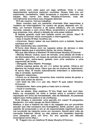 uma colina com vista para um lago artificial. Vinte e cinco
dependentes químicos estavam reunidos. Nosso líder era um
experiente conselheiro, hábil terapeuta e membro veterano da
equipe. Seu nome era Sean Murphy-O'Connor, mas ele
normalmente anunciava sua chegada dizendo:
   — É ele mesmo. Vamos trabalhar.
   Sean mandou que um paciente chamado Max assumisse a
"cadeira de interrogatório" no centro do grupo disposto em "U".
Max, um homem franzino e de baixa estatura, era um cristão
nominal, casado e com cinco filhos, proprietário e presidente de
sua empresa, rico, afável e dotado de uma pose notável.
  — Desde quando você tem bebido como um porco, Max? —
  Murphy-O'Connor havia começado o interrogatório.
  —Isso é injusto — Max recolheu-se.
  —Veremos. Quero saber da sua história com a bebida. Quanta
  cachaça por dia?
  Max reacendeu seu cachimbo.
  — Tomo dois Marys com os rapazes antes do almoço e dois
Martins depois que o escritório fecha, às cinco. Depois...
  —O que são Marys e Martins? — interrompe Murphy-O'Connor.
  —Bloody Marys: vodca, suco de tomate, uma pitada de limão e
  de Worcestershire, um toque de extrato de pimenta vermelha; e
  martinis: gim, extra-seco, gelado com uma azeitona e uma
  espremida de limão.
  —Obrigado, Mary Martin. Prossiga.
  —Minha esposa gosta de um drink antes do jantar. Viciei-a em
  Martins há muitos anos. Claro que ela os chama de "aperitivos",
  — sorriu Max. — Vocês naturalmente entendem o eufemismo,
  não é verdade, senhores?
  Ninguém respondeu.
  —Como eu ia dizendo, tomamos dois martinis antes do jantar e
  mais dois antes de dormir.
  —Um total de oito drinks por dia, Max? — quis saber Murphy-
  O'Connor.
  —Exatamente. Nem uma gota a mais nem a menos.
  —Você é mentiroso.
  Sem se abalar, Max explicou: — Vou fingir que não ouvi isso.
Estou na ocupação há vinte e tantos anos e construí minha
reputação em cima da honestidade, não da falsidade. As pessoas
sabem que minha palavra é de confiança.
  — Já chegou a esconder uma garrafa em casa? — perguntou
Benjamim, um índio navajo do Novo México.
Mateus, e que a história do roto e do rasgado era um provérbio
secular que não constava nos Evangelhos. Senti, porém, que um
espírito de presunção e um ar de superioridade espiritual haviam
me envolvido de repente como um nevoeiro. Decidi abrir mão da
correção fraternal. Afinal, eu não estava em Hazelden fazendo
uma pesquisa para um livro. Eu era apenas um bêbado
incorrigível como Max.)
   — Tragam-me um telefone — disse Murphy-O'Connor.
                                                            ~   82 ~
 